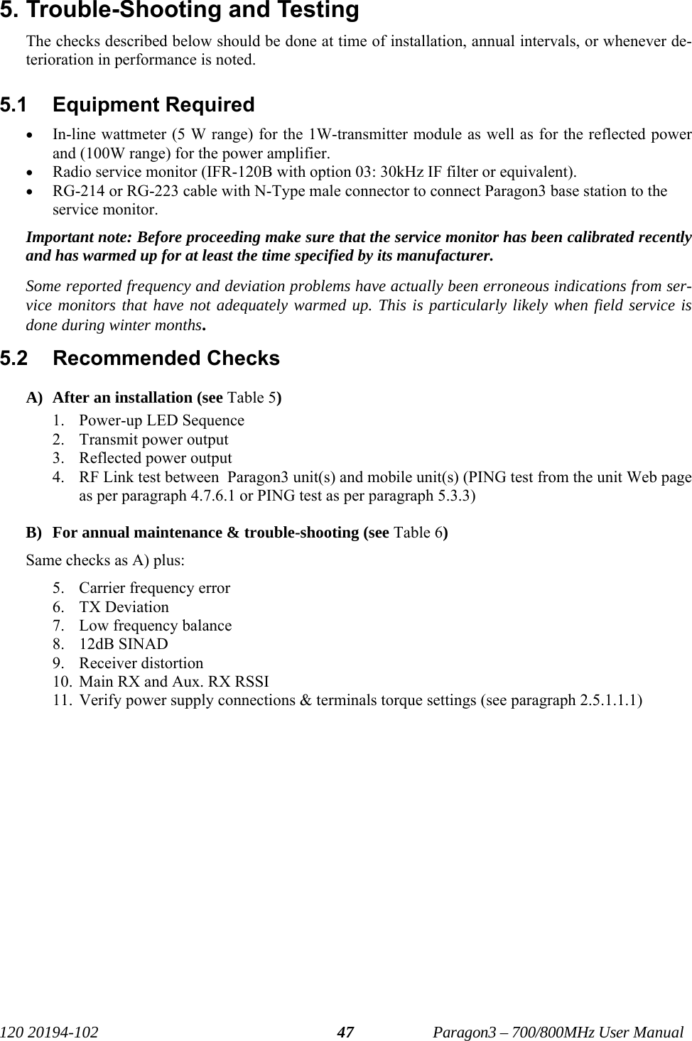   120 20194-102   Paragon3 – 700/800MHz User Manual 475. Trouble-Shooting and Testing  The checks described below should be done at time of installation, annual intervals, or whenever de-terioration in performance is noted. 5.1 Equipment Required • In-line wattmeter (5 W range) for the 1W-transmitter module as well as for the reflected power and (100W range) for the power amplifier. • Radio service monitor (IFR-120B with option 03: 30kHz IF filter or equivalent). • RG-214 or RG-223 cable with N-Type male connector to connect Paragon3 base station to the service monitor. Important note: Before proceeding make sure that the service monitor has been calibrated recently and has warmed up for at least the time specified by its manufacturer.  Some reported frequency and deviation problems have actually been erroneous indications from ser-vice monitors that have not adequately warmed up. This is particularly likely when field service is done during winter months. 5.2  Recommended Checks   A) After an installation (see Table 5) 1. Power-up LED Sequence 2. Transmit power output  3. Reflected power output 4. RF Link test between  Paragon3 unit(s) and mobile unit(s) (PING test from the unit Web page as per paragraph 4.7.6.1 or PING test as per paragraph 5.3.3)   B) For annual maintenance &amp; trouble-shooting (see Table 6) Same checks as A) plus: 5. Carrier frequency error 6. TX Deviation 7. Low frequency balance 8. 12dB SINAD 9. Receiver distortion 10. Main RX and Aux. RX RSSI 11. Verify power supply connections &amp; terminals torque settings (see paragraph 2.5.1.1.1)   
