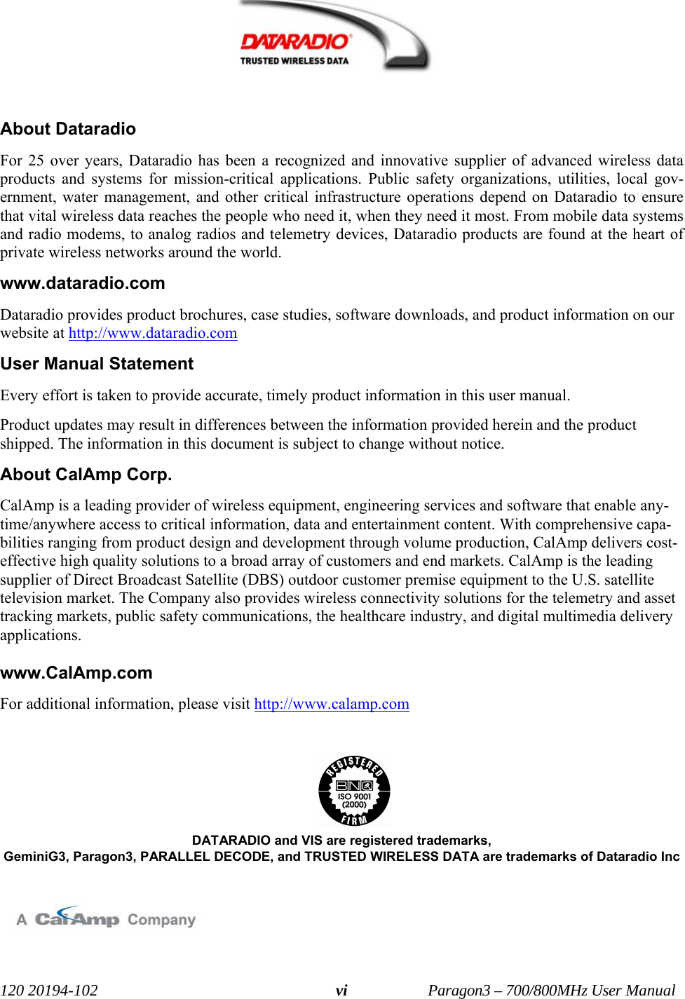  120 20194-102   Paragon3 – 700/800MHz User Manual vi     About Dataradio For 25 over years, Dataradio has been a recognized and innovative supplier of advanced wireless data products and systems for mission-critical applications. Public safety organizations, utilities, local gov-ernment, water management, and other critical infrastructure operations depend on Dataradio to ensure that vital wireless data reaches the people who need it, when they need it most. From mobile data systems and radio modems, to analog radios and telemetry devices, Dataradio products are found at the heart of private wireless networks around the world.  www.dataradio.com Dataradio provides product brochures, case studies, software downloads, and product information on our website at http://www.dataradio.com  User Manual Statement Every effort is taken to provide accurate, timely product information in this user manual.  Product updates may result in differences between the information provided herein and the product shipped. The information in this document is subject to change without notice. About CalAmp Corp. CalAmp is a leading provider of wireless equipment, engineering services and software that enable any-time/anywhere access to critical information, data and entertainment content. With comprehensive capa-bilities ranging from product design and development through volume production, CalAmp delivers cost-effective high quality solutions to a broad array of customers and end markets. CalAmp is the leading supplier of Direct Broadcast Satellite (DBS) outdoor customer premise equipment to the U.S. satellite television market. The Company also provides wireless connectivity solutions for the telemetry and asset tracking markets, public safety communications, the healthcare industry, and digital multimedia delivery applications.   www.CalAmp.com For additional information, please visit http://www.calamp.com     DATARADIO and VIS are registered trademarks, GeminiG3, Paragon3, PARALLEL DECODE, and TRUSTED WIRELESS DATA are trademarks of Dataradio Inc    