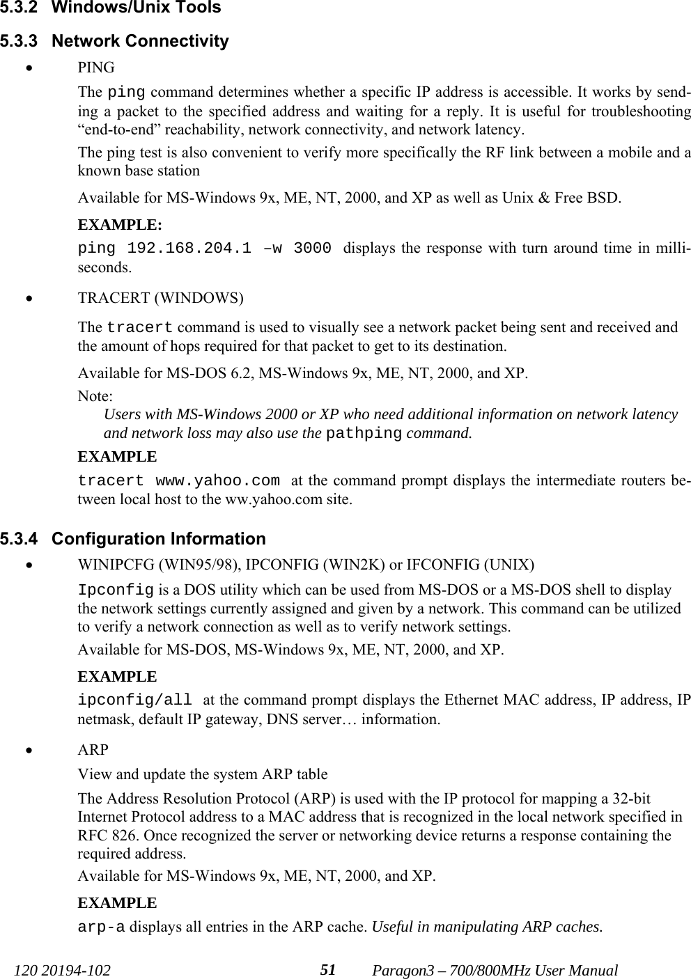   120 20194-102   Paragon3 – 700/800MHz User Manual 515.3.2 Windows/Unix Tools 5.3.3 Network Connectivity • PING The ping command determines whether a specific IP address is accessible. It works by send-ing a packet to the specified address and waiting for a reply. It is useful for troubleshooting “end-to-end” reachability, network connectivity, and network latency.  The ping test is also convenient to verify more specifically the RF link between a mobile and a known base station Available for MS-Windows 9x, ME, NT, 2000, and XP as well as Unix &amp; Free BSD. EXAMPLE: ping 192.168.204.1 –w 3000 displays the response with turn around time in milli-seconds. • TRACERT (WINDOWS) The tracert command is used to visually see a network packet being sent and received and the amount of hops required for that packet to get to its destination.  Available for MS-DOS 6.2, MS-Windows 9x, ME, NT, 2000, and XP. Note: Users with MS-Windows 2000 or XP who need additional information on network latency and network loss may also use the pathping command. EXAMPLE tracert www.yahoo.com at the command prompt displays the intermediate routers be-tween local host to the ww.yahoo.com site. 5.3.4 Configuration Information • WINIPCFG (WIN95/98), IPCONFIG (WIN2K) or IFCONFIG (UNIX)  Ipconfig is a DOS utility which can be used from MS-DOS or a MS-DOS shell to display the network settings currently assigned and given by a network. This command can be utilized to verify a network connection as well as to verify network settings. Available for MS-DOS, MS-Windows 9x, ME, NT, 2000, and XP. EXAMPLE ipconfig/all at the command prompt displays the Ethernet MAC address, IP address, IP netmask, default IP gateway, DNS server… information. • ARP  View and update the system ARP table The Address Resolution Protocol (ARP) is used with the IP protocol for mapping a 32-bit Internet Protocol address to a MAC address that is recognized in the local network specified in RFC 826. Once recognized the server or networking device returns a response containing the required address. Available for MS-Windows 9x, ME, NT, 2000, and XP. EXAMPLE arp-a displays all entries in the ARP cache. Useful in manipulating ARP caches. 