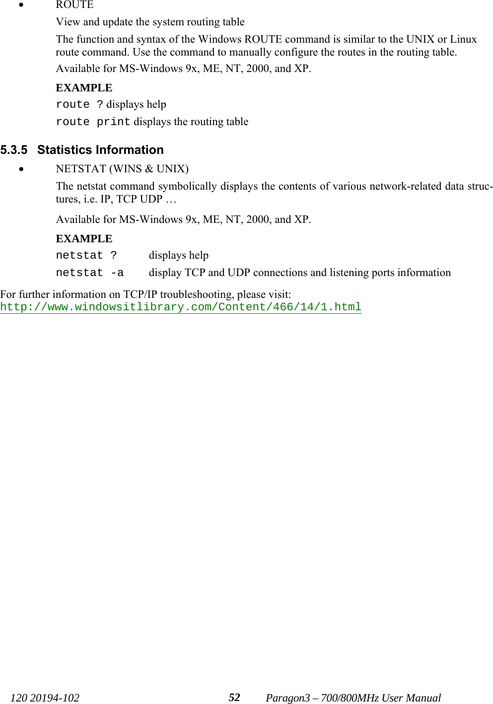   120 20194-102   Paragon3 – 700/800MHz User Manual 52• ROUTE  View and update the system routing table The function and syntax of the Windows ROUTE command is similar to the UNIX or Linux route command. Use the command to manually configure the routes in the routing table. Available for MS-Windows 9x, ME, NT, 2000, and XP. EXAMPLE  route ? displays help route print displays the routing table  5.3.5 Statistics Information • NETSTAT (WINS &amp; UNIX)  The netstat command symbolically displays the contents of various network-related data struc-tures, i.e. IP, TCP UDP … Available for MS-Windows 9x, ME, NT, 2000, and XP. EXAMPLE  netstat ?   displays help netstat -a   display TCP and UDP connections and listening ports information  For further information on TCP/IP troubleshooting, please visit: http://www.windowsitlibrary.com/Content/466/14/1.html 