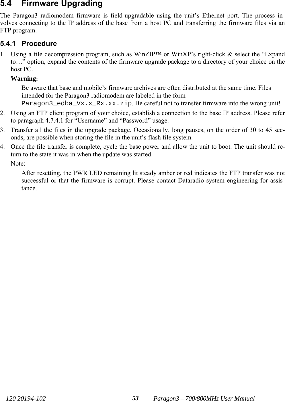   120 20194-102   Paragon3 – 700/800MHz User Manual 535.4 Firmware Upgrading The Paragon3 radiomodem firmware is field-upgradable using the unit’s Ethernet port. The process in-volves connecting to the IP address of the base from a host PC and transferring the firmware files via an FTP program.  5.4.1 Procedure 1. Using a file decompression program, such as WinZIP™ or WinXP’s right-click &amp; select the “Expand to…” option, expand the contents of the firmware upgrade package to a directory of your choice on the host PC. Warning: Be aware that base and mobile’s firmware archives are often distributed at the same time. Files intended for the Paragon3 radiomodem are labeled in the form Paragon3_edba_Vx.x_Rx.xx.zip. Be careful not to transfer firmware into the wrong unit!  2. Using an FTP client program of your choice, establish a connection to the base IP address. Please refer to paragraph 4.7.4.1 for “Username” and “Password” usage. 3. Transfer all the files in the upgrade package. Occasionally, long pauses, on the order of 30 to 45 sec-onds, are possible when storing the file in the unit’s flash file system. 4. Once the file transfer is complete, cycle the base power and allow the unit to boot. The unit should re-turn to the state it was in when the update was started.  Note: After resetting, the PWR LED remaining lit steady amber or red indicates the FTP transfer was not successful or that the firmware is corrupt. Please contact Dataradio system engineering for assis-tance. 