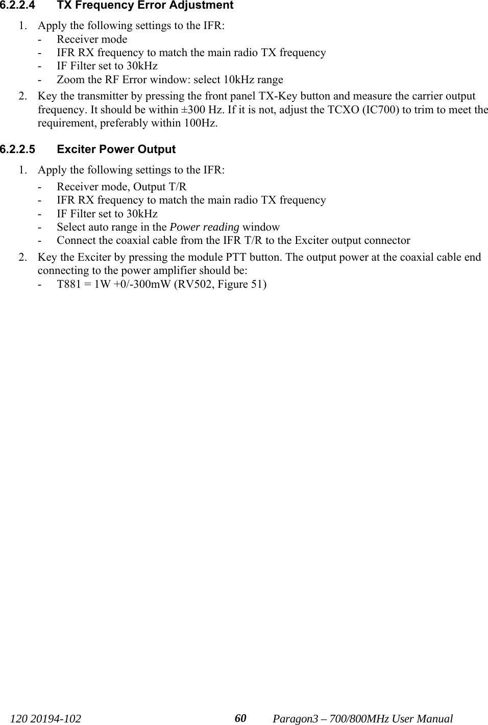  120 20194-102   Paragon3 – 700/800MHz User Manual 606.2.2.4  TX Frequency Error Adjustment 1. Apply the following settings to the IFR: - Receiver mode - IFR RX frequency to match the main radio TX frequency - IF Filter set to 30kHz - Zoom the RF Error window: select 10kHz range  2. Key the transmitter by pressing the front panel TX-Key button and measure the carrier output frequency. It should be within ±300 Hz. If it is not, adjust the TCXO (IC700) to trim to meet the requirement, preferably within 100Hz. 6.2.2.5  Exciter Power Output  1. Apply the following settings to the IFR: - Receiver mode, Output T/R - IFR RX frequency to match the main radio TX frequency - IF Filter set to 30kHz - Select auto range in the Power reading window - Connect the coaxial cable from the IFR T/R to the Exciter output connector 2. Key the Exciter by pressing the module PTT button. The output power at the coaxial cable end connecting to the power amplifier should be: - T881 = 1W +0/-300mW (RV502, Figure 51)  