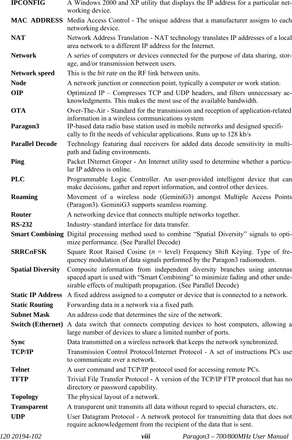   120 20194-102   Paragon3 – 700/800MHz User Manual viiiIPCONFIG   A Windows 2000 and XP utility that displays the IP address for a particular net-working device. MAC  ADDRESS  Media Access Control - The unique address that a manufacturer assigns to each networking device. NAT   Network Address Translation - NAT technology translates IP addresses of a local area network to a different IP address for the Internet. Network   A series of computers or devices connected for the purpose of data sharing, stor-age, and/or transmission between users. Network speed  This is the bit rate on the RF link between units.  Node   A network junction or connection point, typically a computer or work station. OIP  Optimized IP – Compresses TCP and UDP headers, and filters unnecessary ac-knowledgments. This makes the most use of the available bandwidth. OTA  Over-The-Air - Standard for the transmission and reception of application-related information in a wireless communications system Paragon3 IP-based data radio base station used in mobile networks and designed specifi-cally to fit the needs of vehicular applications. Runs up to 128 kb/s Parallel Decode  Technology featuring dual receivers for added data decode sensitivity in multi-path and fading environments. Ping   Packet INternet Groper - An Internet utility used to determine whether a particu-lar IP address is online. PLC  Programmable Logic Controller. An user-provided intelligent device that can make decisions, gather and report information, and control other devices. Roaming  Movement of a wireless node (GeminiG3) amongst Multiple Access Points (Paragon3). GeminiG3 supports seamless roaming. Router   A networking device that connects multiple networks together. RS-232  Industry–standard interface for data transfer.  Smart Combining  Digital processing method used to combine “Spatial Diversity” signals to opti-mize performance. (See Parallel Decode) SRRCnFSK  Square Root Raised Cosine (n = level) Frequency Shift Keying. Type of fre-quency modulation of data signals performed by the Paragon3 radiomodem. Spatial Diversity  Composite information from independent diversity branches using antennas spaced apart is used with “Smart Combining” to minimize fading and other unde-sirable effects of multipath propagation. (See Parallel Decode) Static IP Address   A fixed address assigned to a computer or device that is connected to a network. Static Routing   Forwarding data in a network via a fixed path. Subnet Mask   An address code that determines the size of the network. Switch (Ethernet)  A data switch that connects computing devices to host computers, allowing a large number of devices to share a limited number of ports.  Sync   Data transmitted on a wireless network that keeps the network synchronized.  TCP/IP   Transmission Control Protocol/Internet Protocol - A set of instructions PCs use to communicate over a network. Telnet   A user command and TCP/IP protocol used for accessing remote PCs. TFTP   Trivial File Transfer Protocol - A version of the TCP/IP FTP protocol that has no directory or password capability. Topology   The physical layout of a network. Transparent  A transparent unit transmits all data without regard to special characters, etc. UDP   User Datagram Protocol - A network protocol for transmitting data that does not require acknowledgement from the recipient of the data that is sent. 