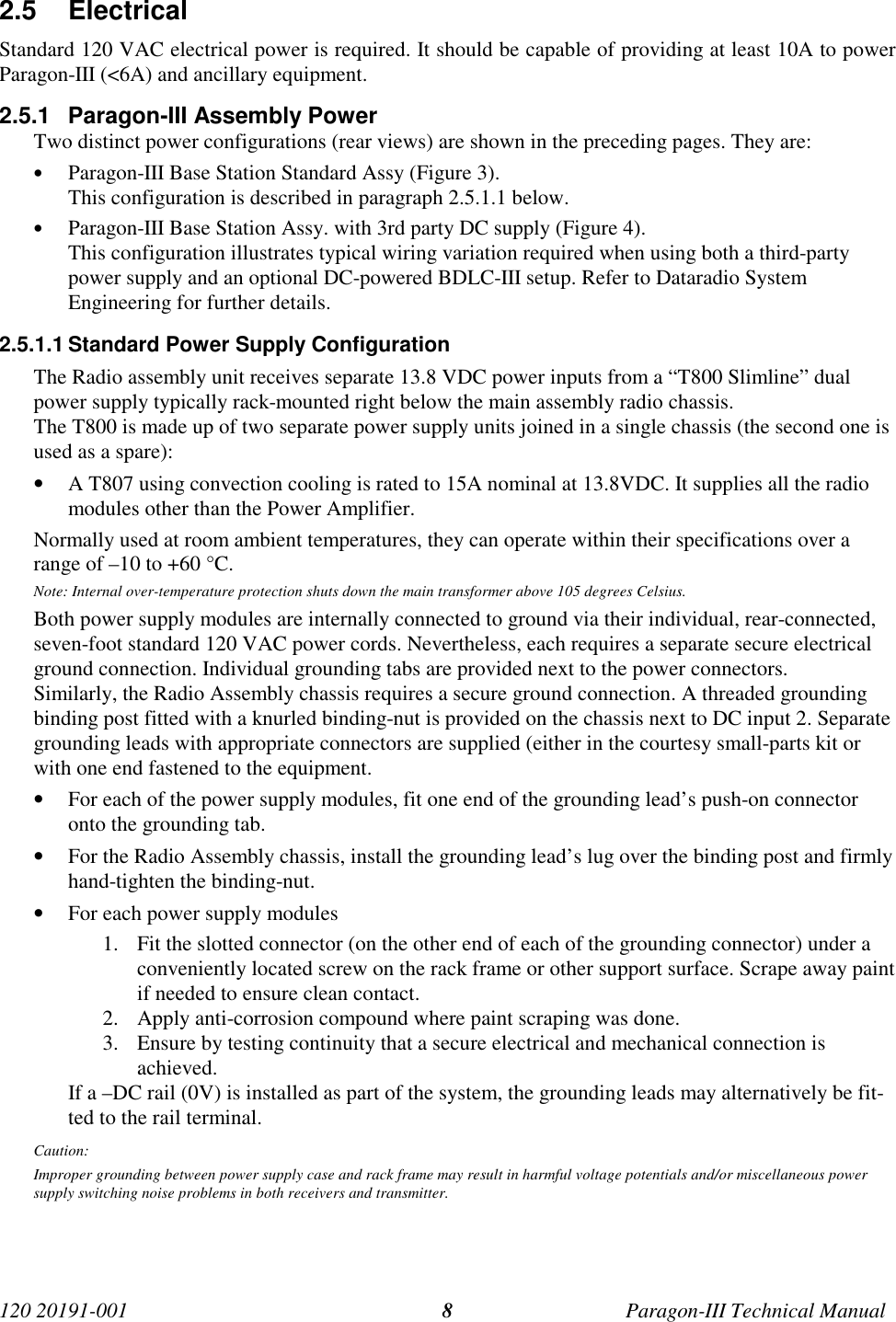 120 20191-001 Paragon-III Technical Manual82.5 ElectricalStandard 120 VAC electrical power is required. It should be capable of providing at least 10A to powerParagon-III (&lt;6A) and ancillary equipment.2.5.1  Paragon-III Assembly PowerTwo distinct power configurations (rear views) are shown in the preceding pages. They are:• Paragon-III Base Station Standard Assy (Figure 3).This configuration is described in paragraph 2.5.1.1 below.• Paragon-III Base Station Assy. with 3rd party DC supply (Figure 4).This configuration illustrates typical wiring variation required when using both a third-partypower supply and an optional DC-powered BDLC-III setup. Refer to Dataradio SystemEngineering for further details.2.5.1.1 Standard Power Supply ConfigurationThe Radio assembly unit receives separate 13.8 VDC power inputs from a “T800 Slimline” dualpower supply typically rack-mounted right below the main assembly radio chassis.The T800 is made up of two separate power supply units joined in a single chassis (the second one isused as a spare):• A T807 using convection cooling is rated to 15A nominal at 13.8VDC. It supplies all the radiomodules other than the Power Amplifier.Normally used at room ambient temperatures, they can operate within their specifications over arange of –10 to +60 °C.Note: Internal over-temperature protection shuts down the main transformer above 105 degrees Celsius.Both power supply modules are internally connected to ground via their individual, rear-connected,seven-foot standard 120 VAC power cords. Nevertheless, each requires a separate secure electricalground connection. Individual grounding tabs are provided next to the power connectors.Similarly, the Radio Assembly chassis requires a secure ground connection. A threaded groundingbinding post fitted with a knurled binding-nut is provided on the chassis next to DC input 2. Separategrounding leads with appropriate connectors are supplied (either in the courtesy small-parts kit orwith one end fastened to the equipment.• For each of the power supply modules, fit one end of the grounding lead’s push-on connectoronto the grounding tab.• For the Radio Assembly chassis, install the grounding lead’s lug over the binding post and firmlyhand-tighten the binding-nut.• For each power supply modules1. Fit the slotted connector (on the other end of each of the grounding connector) under aconveniently located screw on the rack frame or other support surface. Scrape away paintif needed to ensure clean contact.2. Apply anti-corrosion compound where paint scraping was done.3. Ensure by testing continuity that a secure electrical and mechanical connection isachieved.If a –DC rail (0V) is installed as part of the system, the grounding leads may alternatively be fit-ted to the rail terminal.Caution:Improper grounding between power supply case and rack frame may result in harmful voltage potentials and/or miscellaneous powersupply switching noise problems in both receivers and transmitter.
