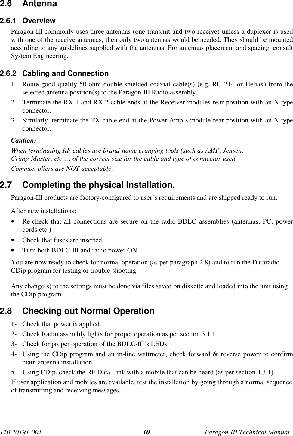 120 20191-001 Paragon-III Technical Manual102.6 Antenna2.6.1 OverviewParagon-III commonly uses three antennas (one transmit and two receive) unless a duplexer is usedwith one of the receive antennas; then only two antennas would be needed. They should be mountedaccording to any guidelines supplied with the antennas. For antennas placement and spacing, consultSystem Engineering.2.6.2  Cabling and Connection1- Route good quality 50-ohm double-shielded coaxial cable(s) (e.g. RG-214 or Heliax) from theselected antenna position(s) to the Paragon-III Radio assembly.2- Terminate the RX-1 and RX-2 cable-ends at the Receiver modules rear position with an N-typeconnector.3- Similarly, terminate the TX cable-end at the Power Amp’s module rear position with an N-typeconnector.Caution:When terminating RF cables use brand-name crimping tools (such as AMP, Jensen,Crimp-Master, etc…) of the correct size for the cable and type of connector used.Common pliers are NOT acceptable.2.7  Completing the physical Installation.Paragon-III products are factory-configured to user’s requirements and are shipped ready to run.After new installations:• Re-check that all connections are secure on the radio-BDLC assemblies (antennas, PC, powercords etc.)• Check that fuses are inserted.• Turn both BDLC-III and radio power ON.You are now ready to check for normal operation (as per paragraph 2.8) and to run the DataradioCDip program for testing or trouble-shooting.Any change(s) to the settings must be done via files saved on diskette and loaded into the unit usingthe CDip program.2.8  Checking out Normal Operation1- Check that power is applied.2- Check Radio assembly lights for proper operation as per section 3.1.13- Check for proper operation of the BDLC-III’s LEDs.4- Using the CDip program and an in-line wattmeter, check forward &amp; reverse power to confirmmain antenna installation5- Using CDip, check the RF Data Link with a mobile that can be heard (as per section 4.3.1)If user application and mobiles are available, test the installation by going through a normal sequenceof transmitting and receiving messages.