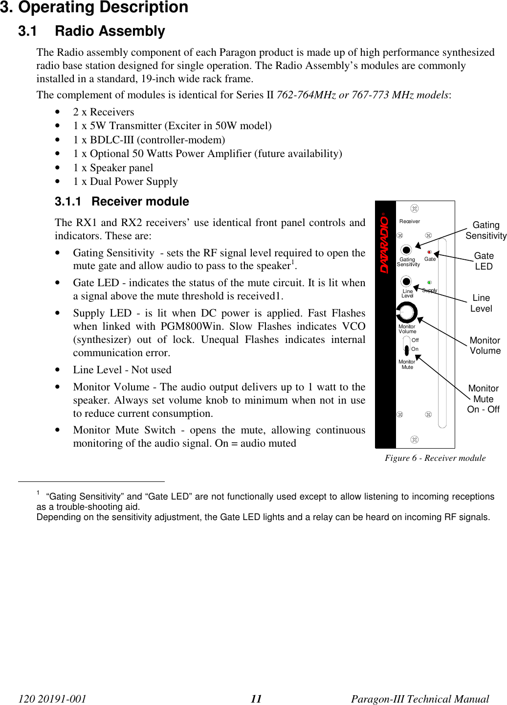 120 20191-001 Paragon-III Technical Manual113. Operating Description3.1 Radio Assembly The Radio assembly component of each Paragon product is made up of high performance synthesizedradio base station designed for single operation. The Radio Assembly’s modules are commonlyinstalled in a standard, 19-inch wide rack frame.The complement of modules is identical for Series II 762-764MHz or 767-773 MHz models:• 2 x Receivers• 1 x 5W Transmitter (Exciter in 50W model)• 1 x BDLC-III (controller-modem)• 1 x Optional 50 Watts Power Amplifier (future availability)• 1 x Speaker panel• 1 x Dual Power Supply3.1.1 Receiver moduleThe RX1 and RX2 receivers’ use identical front panel controls andindicators. These are:• Gating Sensitivity  - sets the RF signal level required to open themute gate and allow audio to pass to the speaker1.• Gate LED - indicates the status of the mute circuit. It is lit whena signal above the mute threshold is received1.• Supply LED - is lit when DC power is applied. Fast Flasheswhen linked with PGM800Win. Slow Flashes indicates VCO(synthesizer) out of lock. Unequal Flashes indicates internalcommunication error.• Line Level - Not used• Monitor Volume - The audio output delivers up to 1 watt to thespeaker. Always set volume knob to minimum when not in useto reduce current consumption.• Monitor Mute Switch - opens the mute, allowing continuousmonitoring of the audio signal. On = audio mutedFigure 6 - Receiver module                                           1  “Gating Sensitivity” and “Gate LED” are not functionally used except to allow listening to incoming receptionsas a trouble-shooting aid.Depending on the sensitivity adjustment, the Gate LED lights and a relay can be heard on incoming RF signals.GatingSensitivityGateLEDLineLevelMonitorVolumeMonitorMuteOn - OffReceiver®Gating GateLineLevel SupplySensitivityMonitorVolumeOffOnMonitorMute