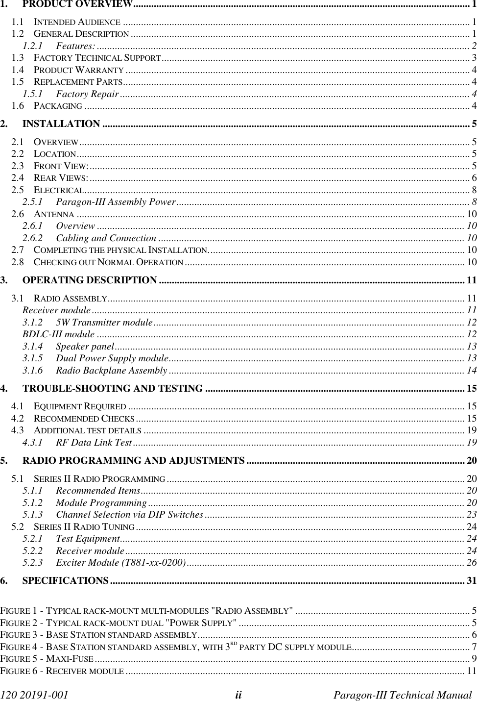 120 20191-001 Paragon-III Technical Manualii1. PRODUCT OVERVIEW................................................................................................................................... 11.1 INTENDED AUDIENCE ....................................................................................................................................... 11.2 GENERAL DESCRIPTION .................................................................................................................................... 11.2.1 Features:................................................................................................................................................. 21.3 FACTORY TECHNICAL SUPPORT........................................................................................................................ 31.4 PRODUCT WARRANTY ...................................................................................................................................... 41.5 REPLACEMENT PARTS....................................................................................................................................... 41.5.1 Factory Repair........................................................................................................................................ 41.6 PACKAGING ...................................................................................................................................................... 42. INSTALLATION ............................................................................................................................................... 52.1 OVERVIEW........................................................................................................................................................ 52.2 LOCATION......................................................................................................................................................... 52.3 FRONT VIEW:.................................................................................................................................................... 52.4 REAR VIEWS:.................................................................................................................................................... 62.5 ELECTRICAL...................................................................................................................................................... 82.5.1 Paragon-III Assembly Power.................................................................................................................. 82.6 ANTENNA ....................................................................................................................................................... 102.6.1 Overview ............................................................................................................................................... 102.6.2 Cabling and Connection ....................................................................................................................... 102.7 COMPLETING THE PHYSICAL INSTALLATION.................................................................................................... 102.8 CHECKING OUT NORMAL OPERATION ............................................................................................................. 103. OPERATING DESCRIPTION ....................................................................................................................... 113.1 RADIO ASSEMBLY........................................................................................................................................... 11Receiver module................................................................................................................................................. 113.1.2 5W Transmitter module......................................................................................................................... 12BDLC-III module ............................................................................................................................................... 123.1.4 Speaker panel........................................................................................................................................ 133.1.5 Dual Power Supply module................................................................................................................... 133.1.6 Radio Backplane Assembly ................................................................................................................... 144. TROUBLE-SHOOTING AND TESTING ..................................................................................................... 154.1 EQUIPMENT REQUIRED ................................................................................................................................... 154.2 RECOMMENDED CHECKS................................................................................................................................154.3 ADDITIONAL TEST DETAILS ............................................................................................................................. 194.3.1 RF Data Link Test................................................................................................................................. 195. RADIO PROGRAMMING AND ADJUSTMENTS..................................................................................... 205.1 SERIES II RADIO PROGRAMMING .................................................................................................................... 205.1.1 Recommended Items.............................................................................................................................. 205.1.2 Module Programming........................................................................................................................... 205.1.3 Channel Selection via DIP Switches ..................................................................................................... 235.2 SERIES II RADIO TUNING ................................................................................................................................245.2.1 Test Equipment...................................................................................................................................... 245.2.2 Receiver module.................................................................................................................................... 245.2.3 Exciter Module (T881-xx-0200)............................................................................................................ 266. SPECIFICATIONS.......................................................................................................................................... 31FIGURE 1 - TYPICAL RACK-MOUNT MULTI-MODULES &quot;RADIO ASSEMBLY&quot; .................................................................... 5FIGURE 2 - TYPICAL RACK-MOUNT DUAL &quot;POWER SUPPLY&quot; .......................................................................................... 5FIGURE 3 - BASE STATION STANDARD ASSEMBLY.......................................................................................................... 6FIGURE 4 - BASE STATION STANDARD ASSEMBLY, WITH 3RD PARTY DC SUPPLY MODULE.............................................. 7FIGURE 5 - MAXI-FUSE .................................................................................................................................................. 9FIGURE 6 - RECEIVER MODULE .................................................................................................................................... 11