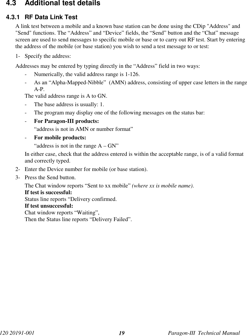 120 20191-001 Paragon-III  Technical Manual194.3  Additional test details4.3.1  RF Data Link TestA link test between a mobile and a known base station can be done using the CDip &quot;Address&quot; and&quot;Send&quot; functions. The “Address” and “Device” fields, the “Send” button and the “Chat” messagescreen are used to send messages to specific mobile or base or to carry out RF test. Start by enteringthe address of the mobile (or base station) you wish to send a test message to or test:1- Specify the address:Addresses may be entered by typing directly in the “Address” field in two ways:- Numerically, the valid address range is 1-126.- As an “Alpha-Mapped-Nibble”  (AMN) address, consisting of upper case letters in the rangeA-P.The valid address range is A to GN.- The base address is usually: 1.- The program may display one of the following messages on the status bar:- For Paragon-III products:“address is not in AMN or number format”- For mobile products:“address is not in the range A – GN”In either case, check that the address entered is within the acceptable range, is of a valid formatand correctly typed.2- Enter the Device number for mobile (or base station).3- Press the Send button.The Chat window reports “Sent to xx mobile” (where xx is mobile name).If test is successful:Status line reports “Delivery confirmed.If test unsuccessful:Chat window reports “Waiting”,Then the Status line reports “Delivery Failed”.