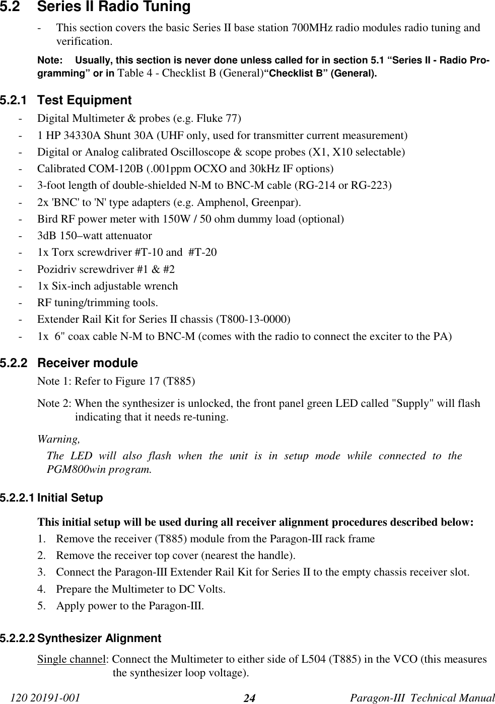 120 20191-001 Paragon-III  Technical Manual245.2  Series II Radio Tuning- This section covers the basic Series II base station 700MHz radio modules radio tuning andverification.Note: Usually, this section is never done unless called for in section 5.1 “Series II - Radio Pro-gramming” or in Table 4 - Checklist B (General)“Checklist B” (General).5.2.1 Test Equipment- Digital Multimeter &amp; probes (e.g. Fluke 77)- 1 HP 34330A Shunt 30A (UHF only, used for transmitter current measurement)- Digital or Analog calibrated Oscilloscope &amp; scope probes (X1, X10 selectable)- Calibrated COM-120B (.001ppm OCXO and 30kHz IF options)- 3-foot length of double-shielded N-M to BNC-M cable (RG-214 or RG-223)- 2x &apos;BNC&apos; to &apos;N&apos; type adapters (e.g. Amphenol, Greenpar).- Bird RF power meter with 150W / 50 ohm dummy load (optional)- 3dB 150–watt attenuator- 1x Torx screwdriver #T-10 and  #T-20- Pozidriv screwdriver #1 &amp; #2- 1x Six-inch adjustable wrench- RF tuning/trimming tools.- Extender Rail Kit for Series II chassis (T800-13-0000)- 1x  6&quot; coax cable N-M to BNC-M (comes with the radio to connect the exciter to the PA)5.2.2 Receiver moduleNote 1: Refer to Figure 17 (T885)Note 2: When the synthesizer is unlocked, the front panel green LED called &quot;Supply&quot; will flashindicating that it needs re-tuning.Warning,The LED will also flash when the unit is in setup mode while connected to thePGM800win program.5.2.2.1 Initial SetupThis initial setup will be used during all receiver alignment procedures described below:1. Remove the receiver (T885) module from the Paragon-III rack frame2. Remove the receiver top cover (nearest the handle).3. Connect the Paragon-III Extender Rail Kit for Series II to the empty chassis receiver slot.4. Prepare the Multimeter to DC Volts.5. Apply power to the Paragon-III.5.2.2.2 Synthesizer AlignmentSingle channel: Connect the Multimeter to either side of L504 (T885) in the VCO (this measuresthe synthesizer loop voltage).