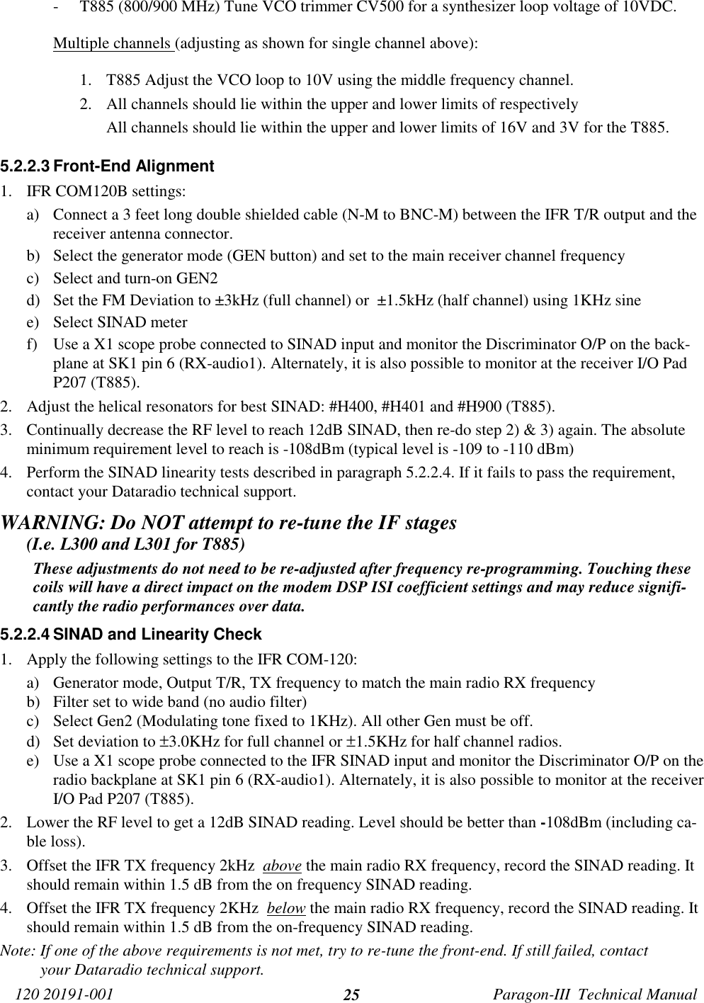 120 20191-001 Paragon-III  Technical Manual25- T885 (800/900 MHz) Tune VCO trimmer CV500 for a synthesizer loop voltage of 10VDC.Multiple channels (adjusting as shown for single channel above):1. T885 Adjust the VCO loop to 10V using the middle frequency channel.2. All channels should lie within the upper and lower limits of respectivelyAll channels should lie within the upper and lower limits of 16V and 3V for the T885.5.2.2.3 Front-End Alignment1. IFR COM120B settings:a) Connect a 3 feet long double shielded cable (N-M to BNC-M) between the IFR T/R output and thereceiver antenna connector.b) Select the generator mode (GEN button) and set to the main receiver channel frequencyc) Select and turn-on GEN2d) Set the FM Deviation to ±3kHz (full channel) or  ±1.5kHz (half channel) using 1KHz sinee) Select SINAD meterf) Use a X1 scope probe connected to SINAD input and monitor the Discriminator O/P on the back-plane at SK1 pin 6 (RX-audio1). Alternately, it is also possible to monitor at the receiver I/O PadP207 (T885).2. Adjust the helical resonators for best SINAD: #H400, #H401 and #H900 (T885).3. Continually decrease the RF level to reach 12dB SINAD, then re-do step 2) &amp; 3) again. The absoluteminimum requirement level to reach is -108dBm (typical level is -109 to -110 dBm)4. Perform the SINAD linearity tests described in paragraph 5.2.2.4. If it fails to pass the requirement,contact your Dataradio technical support.WARNING: Do NOT attempt to re-tune the IF stages      (I.e. L300 and L301 for T885)These adjustments do not need to be re-adjusted after frequency re-programming. Touching thesecoils will have a direct impact on the modem DSP ISI coefficient settings and may reduce signifi-cantly the radio performances over data.5.2.2.4 SINAD and Linearity Check1. Apply the following settings to the IFR COM-120:a) Generator mode, Output T/R, TX frequency to match the main radio RX frequencyb) Filter set to wide band (no audio filter)c) Select Gen2 (Modulating tone fixed to 1KHz). All other Gen must be off.d) Set deviation to ±3.0KHz for full channel or ±1.5KHz for half channel radios.e) Use a X1 scope probe connected to the IFR SINAD input and monitor the Discriminator O/P on theradio backplane at SK1 pin 6 (RX-audio1). Alternately, it is also possible to monitor at the receiverI/O Pad P207 (T885).2. Lower the RF level to get a 12dB SINAD reading. Level should be better than -108dBm (including ca-ble loss).3. Offset the IFR TX frequency 2kHz  above the main radio RX frequency, record the SINAD reading. Itshould remain within 1.5 dB from the on frequency SINAD reading.4. Offset the IFR TX frequency 2KHz  below the main radio RX frequency, record the SINAD reading. Itshould remain within 1.5 dB from the on-frequency SINAD reading.Note: If one of the above requirements is not met, try to re-tune the front-end. If still failed, contactyour Dataradio technical support.