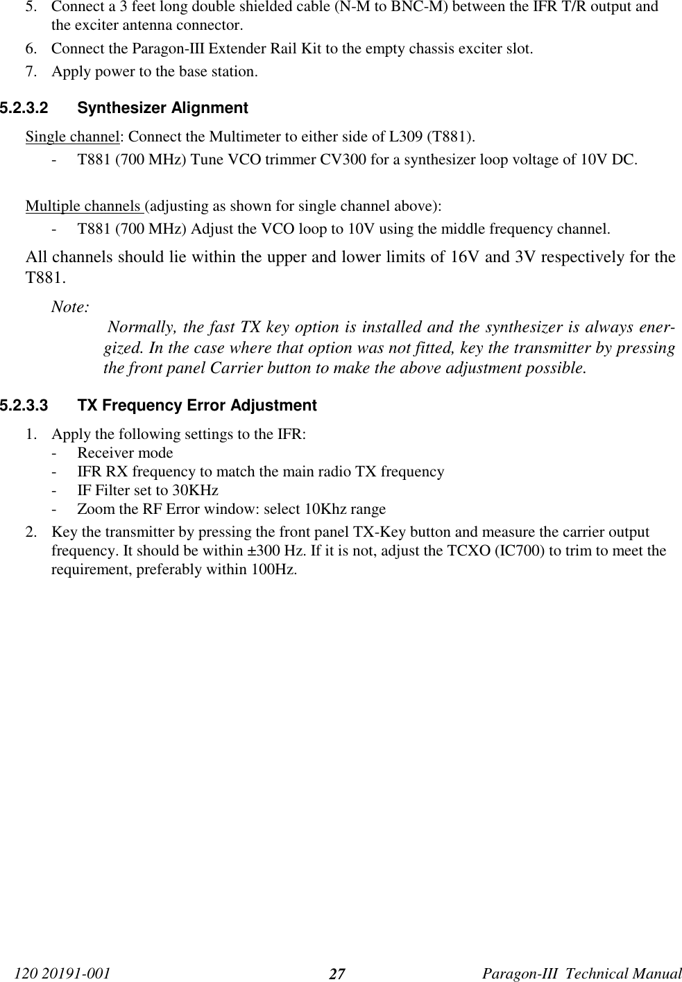 120 20191-001 Paragon-III  Technical Manual275. Connect a 3 feet long double shielded cable (N-M to BNC-M) between the IFR T/R output andthe exciter antenna connector.6. Connect the Paragon-III Extender Rail Kit to the empty chassis exciter slot.7. Apply power to the base station.5.2.3.2 Synthesizer AlignmentSingle channel: Connect the Multimeter to either side of L309 (T881).- T881 (700 MHz) Tune VCO trimmer CV300 for a synthesizer loop voltage of 10V DC.Multiple channels (adjusting as shown for single channel above):- T881 (700 MHz) Adjust the VCO loop to 10V using the middle frequency channel.All channels should lie within the upper and lower limits of 16V and 3V respectively for theT881.Note:  Normally, the fast TX key option is installed and the synthesizer is always ener-gized. In the case where that option was not fitted, key the transmitter by pressingthe front panel Carrier button to make the above adjustment possible.5.2.3.3  TX Frequency Error Adjustment1. Apply the following settings to the IFR:- Receiver mode- IFR RX frequency to match the main radio TX frequency- IF Filter set to 30KHz- Zoom the RF Error window: select 10Khz range2. Key the transmitter by pressing the front panel TX-Key button and measure the carrier outputfrequency. It should be within ±300 Hz. If it is not, adjust the TCXO (IC700) to trim to meet therequirement, preferably within 100Hz.