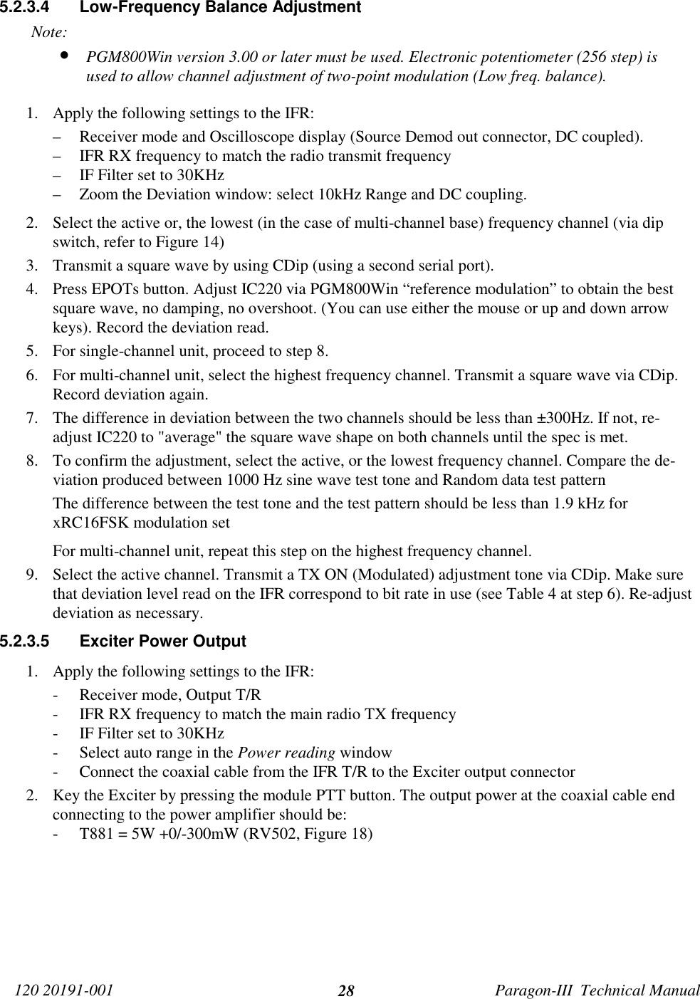 120 20191-001 Paragon-III  Technical Manual285.2.3.4  Low-Frequency Balance AdjustmentNote:• PGM800Win version 3.00 or later must be used. Electronic potentiometer (256 step) isused to allow channel adjustment of two-point modulation (Low freq. balance).1. Apply the following settings to the IFR:– Receiver mode and Oscilloscope display (Source Demod out connector, DC coupled).– IFR RX frequency to match the radio transmit frequency– IF Filter set to 30KHz– Zoom the Deviation window: select 10kHz Range and DC coupling.2. Select the active or, the lowest (in the case of multi-channel base) frequency channel (via dipswitch, refer to Figure 14)3. Transmit a square wave by using CDip (using a second serial port).4. Press EPOTs button. Adjust IC220 via PGM800Win “reference modulation” to obtain the bestsquare wave, no damping, no overshoot. (You can use either the mouse or up and down arrowkeys). Record the deviation read.5. For single-channel unit, proceed to step 8.6. For multi-channel unit, select the highest frequency channel. Transmit a square wave via CDip.Record deviation again.7. The difference in deviation between the two channels should be less than ±300Hz. If not, re-adjust IC220 to &quot;average&quot; the square wave shape on both channels until the spec is met.8. To confirm the adjustment, select the active, or the lowest frequency channel. Compare the de-viation produced between 1000 Hz sine wave test tone and Random data test patternThe difference between the test tone and the test pattern should be less than 1.9 kHz forxRC16FSK modulation setFor multi-channel unit, repeat this step on the highest frequency channel.9. Select the active channel. Transmit a TX ON (Modulated) adjustment tone via CDip. Make surethat deviation level read on the IFR correspond to bit rate in use (see Table 4 at step 6). Re-adjustdeviation as necessary.5.2.3.5  Exciter Power Output1. Apply the following settings to the IFR:- Receiver mode, Output T/R- IFR RX frequency to match the main radio TX frequency- IF Filter set to 30KHz- Select auto range in the Power reading window- Connect the coaxial cable from the IFR T/R to the Exciter output connector2. Key the Exciter by pressing the module PTT button. The output power at the coaxial cable endconnecting to the power amplifier should be:- T881 = 5W +0/-300mW (RV502, Figure 18)