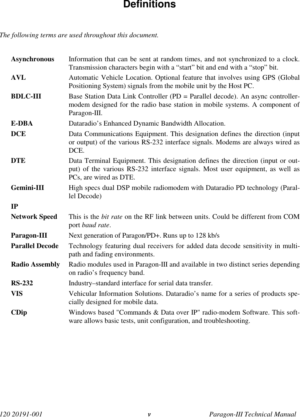 120 20191-001 Paragon-III Technical Manualv Definitions  The following terms are used throughout this document.  Asynchronous Information that can be sent at random times, and not synchronized to a clock.Transmission characters begin with a “start” bit and end with a “stop” bit. AVL Automatic Vehicle Location. Optional feature that involves using GPS (GlobalPositioning System) signals from the mobile unit by the Host PC. BDLC-III Base Station Data Link Controller (PD = Parallel decode). An async controller-modem designed for the radio base station in mobile systems. A component ofParagon-III. E-DBA Dataradio’s Enhanced Dynamic Bandwidth Allocation. DCE Data Communications Equipment. This designation defines the direction (inputor output) of the various RS-232 interface signals. Modems are always wired asDCE. DTE Data Terminal Equipment. This designation defines the direction (input or out-put) of the various RS-232 interface signals. Most user equipment, as well asPCs, are wired as DTE. Gemini-III High specs dual DSP mobile radiomodem with Dataradio PD technology (Paral-lel Decode) IP Network Speed This is the bit rate on the RF link between units. Could be different from COMport baud rate. Paragon-III Next generation of Paragon/PD+. Runs up to 128 kb/s Parallel Decode Technology featuring dual receivers for added data decode sensitivity in multi-path and fading environments. Radio Assembly Radio modules used in Paragon-III and available in two distinct series dependingon radio’s frequency band. RS-232 Industry–standard interface for serial data transfer. VIS Vehicular Information Solutions. Dataradio’s name for a series of products spe-cially designed for mobile data.CDip Windows based &quot;Commands &amp; Data over IP&quot; radio-modem Software. This soft-ware allows basic tests, unit configuration, and troubleshooting. 