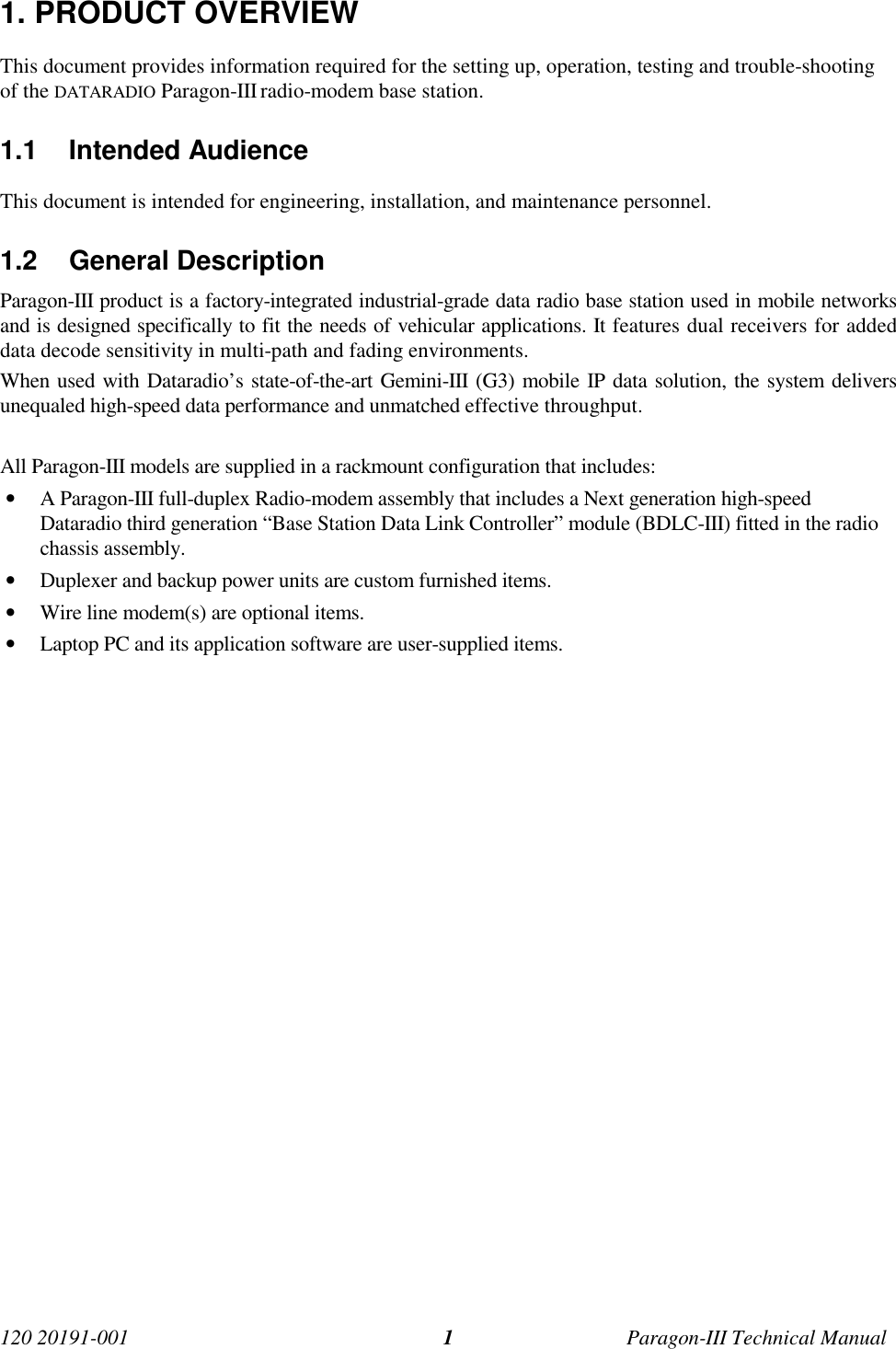 120 20191-001 Paragon-III Technical Manual11. PRODUCT OVERVIEWThis document provides information required for the setting up, operation, testing and trouble-shootingof the DATARADIO Paragon-III radio-modem base station.1.1 Intended AudienceThis document is intended for engineering, installation, and maintenance personnel.1.2 General DescriptionParagon-III product is a factory-integrated industrial-grade data radio base station used in mobile networksand is designed specifically to fit the needs of vehicular applications. It features dual receivers for addeddata decode sensitivity in multi-path and fading environments.When used with Dataradio’s state-of-the-art Gemini-III (G3) mobile IP data solution, the system deliversunequaled high-speed data performance and unmatched effective throughput.All Paragon-III models are supplied in a rackmount configuration that includes:• A Paragon-III full-duplex Radio-modem assembly that includes a Next generation high-speedDataradio third generation “Base Station Data Link Controller” module (BDLC-III) fitted in the radiochassis assembly.• Duplexer and backup power units are custom furnished items.• Wire line modem(s) are optional items.• Laptop PC and its application software are user-supplied items.