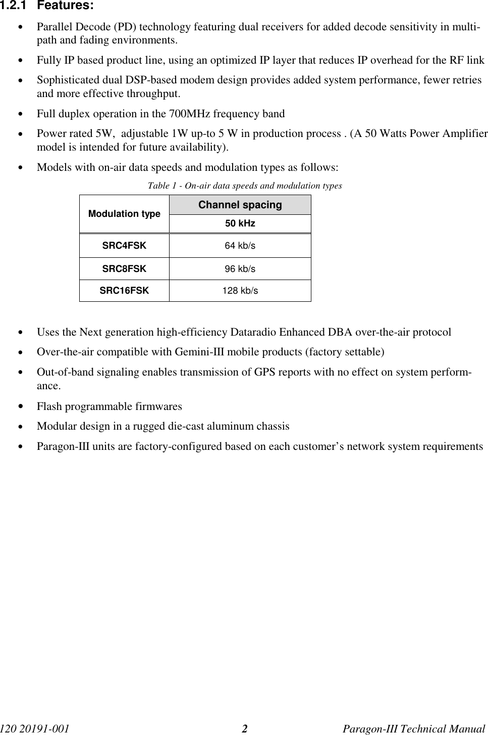 120 20191-001 Paragon-III Technical Manual21.2.1 Features:• Parallel Decode (PD) technology featuring dual receivers for added decode sensitivity in multi-path and fading environments.• Fully IP based product line, using an optimized IP layer that reduces IP overhead for the RF link• Sophisticated dual DSP-based modem design provides added system performance, fewer retriesand more effective throughput.• Full duplex operation in the 700MHz frequency band• Power rated 5W,  adjustable 1W up-to 5 W in production process . (A 50 Watts Power Amplifiermodel is intended for future availability).• Models with on-air data speeds and modulation types as follows:Table 1 - On-air data speeds and modulation typesChannel spacingModulation type 50 kHzSRC4FSK 64 kb/sSRC8FSK 96 kb/sSRC16FSK 128 kb/s• Uses the Next generation high-efficiency Dataradio Enhanced DBA over-the-air protocol• Over-the-air compatible with Gemini-III mobile products (factory settable)• Out-of-band signaling enables transmission of GPS reports with no effect on system perform-ance.• Flash programmable firmwares• Modular design in a rugged die-cast aluminum chassis• Paragon-III units are factory-configured based on each customer’s network system requirements