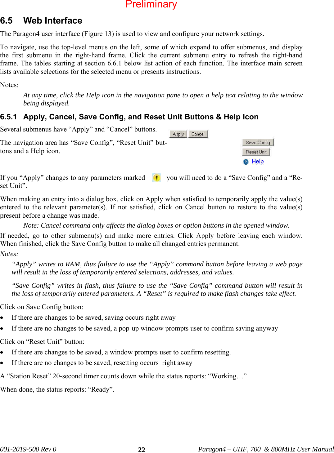   001-2019-500 Rev 0          Paragon4 – UHF, 700  &amp; 800MHz User Manual   226.5 Web Interface The Paragon4 user interface (Figure 13) is used to view and configure your network settings.  To navigate, use the top-level menus on the left, some of which expand to offer submenus, and display the first submenu in the right-hand frame. Click the current submenu entry to refresh the right-hand frame. The tables starting at section 6.6.1 below list action of each function. The interface main screen lists available selections for the selected menu or presents instructions. Notes:  At any time, click the Help icon in the navigation pane to open a help text relating to the window being displayed. 6.5.1  Apply, Cancel, Save Config, and Reset Unit Buttons &amp; Help Icon  Several submenus have “Apply” and “Cancel” buttons.  The navigation area has “Save Config”, “Reset Unit” but-tons and a Help icon.  If you “Apply” changes to any parameters marked  you will need to do a “Save Config” and a “Re-set Unit”. When making an entry into a dialog box, click on Apply when satisfied to temporarily apply the value(s) entered to the relevant parameter(s). If not satisfied, click on Cancel button to restore to the value(s) present before a change was made. Note: Cancel command only affects the dialog boxes or option buttons in the opened window. If needed, go to other submenu(s) and make more entries. Click Apply before leaving each window. When finished, click the Save Config button to make all changed entries permanent.  Notes: “Apply” writes to RAM, thus failure to use the “Apply” command button before leaving a web page will result in the loss of temporarily entered selections, addresses, and values. “Save Config” writes in flash, thus failure to use the “Save Config” command button will result in the loss of temporarily entered parameters. A “Reset” is required to make flash changes take effect. Click on Save Config button:  • If there are changes to be saved, saving occurs right away • If there are no changes to be saved, a pop-up window prompts user to confirm saving anyway Click on “Reset Unit” button:  • If there are changes to be saved, a window prompts user to confirm resetting. • If there are no changes to be saved, resetting occurs  right away A “Station Reset” 20-second timer counts down while the status reports: “Working…” When done, the status reports: “Ready”.      Preliminary