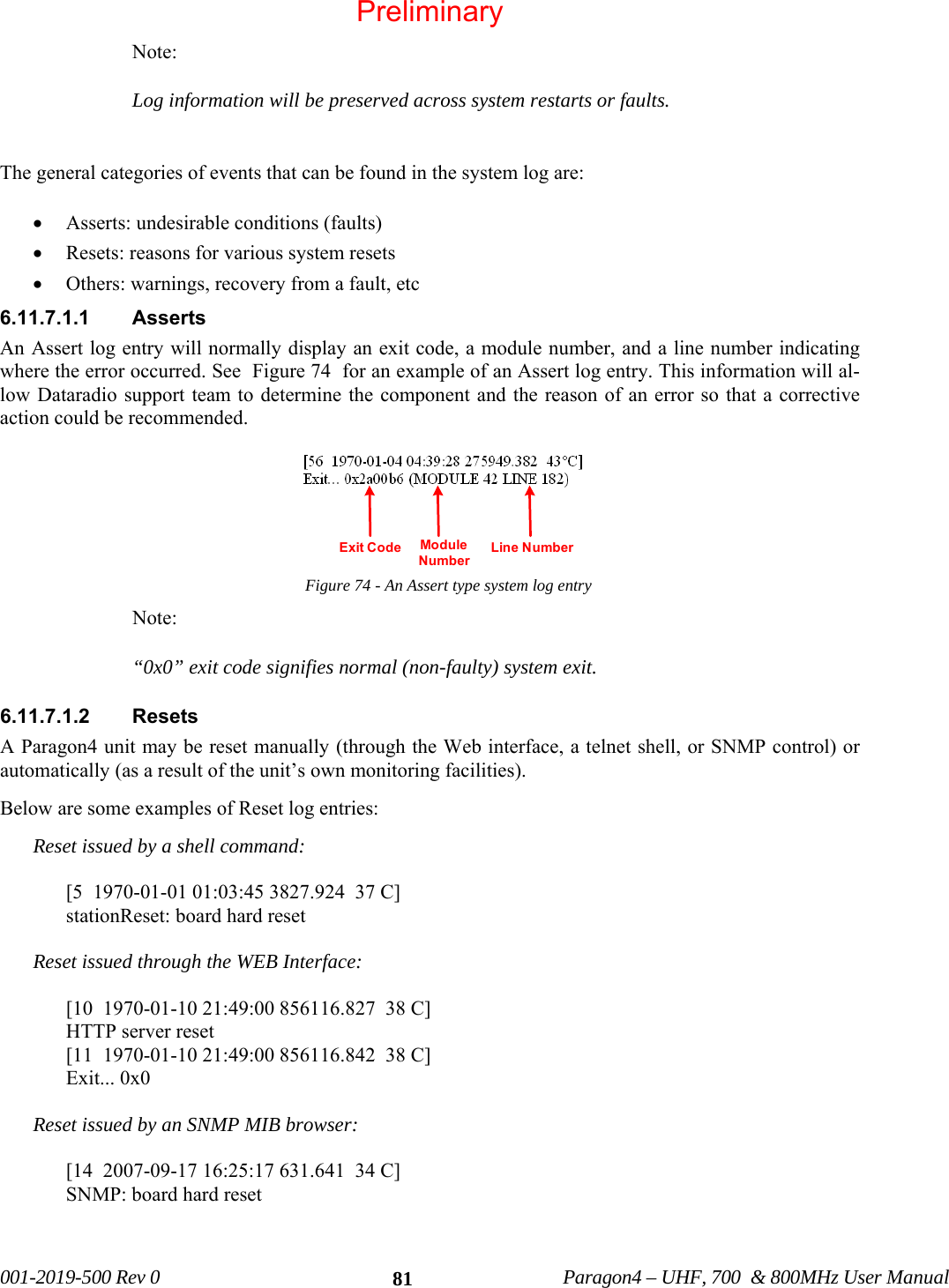   001-2019-500 Rev 0          Paragon4 – UHF, 700  &amp; 800MHz User Manual   81Note: Log information will be preserved across system restarts or faults.  The general categories of events that can be found in the system log are: • Asserts: undesirable conditions (faults) • Resets: reasons for various system resets • Others: warnings, recovery from a fault, etc 6.11.7.1.1 Asserts An Assert log entry will normally display an exit code, a module number, and a line number indicating where the error occurred. See  Figure 74  for an example of an Assert log entry. This information will al-low Dataradio support team to determine the component and the reason of an error so that a corrective action could be recommended.  Figure 74 - An Assert type system log entry Note: “0x0” exit code signifies normal (non-faulty) system exit. 6.11.7.1.2 Resets A Paragon4 unit may be reset manually (through the Web interface, a telnet shell, or SNMP control) or automatically (as a result of the unit’s own monitoring facilities). Below are some examples of Reset log entries: Reset issued by a shell command:  [5  1970-01-01 01:03:45 3827.924  37 C] stationReset: board hard reset  Reset issued through the WEB Interface:  [10  1970-01-10 21:49:00 856116.827  38 C] HTTP server reset [11  1970-01-10 21:49:00 856116.842  38 C] Exit... 0x0  Reset issued by an SNMP MIB browser:  [14  2007-09-17 16:25:17 631.641  34 C] SNMP: board hard reset   Module NumberLine NumberExit CodePreliminary