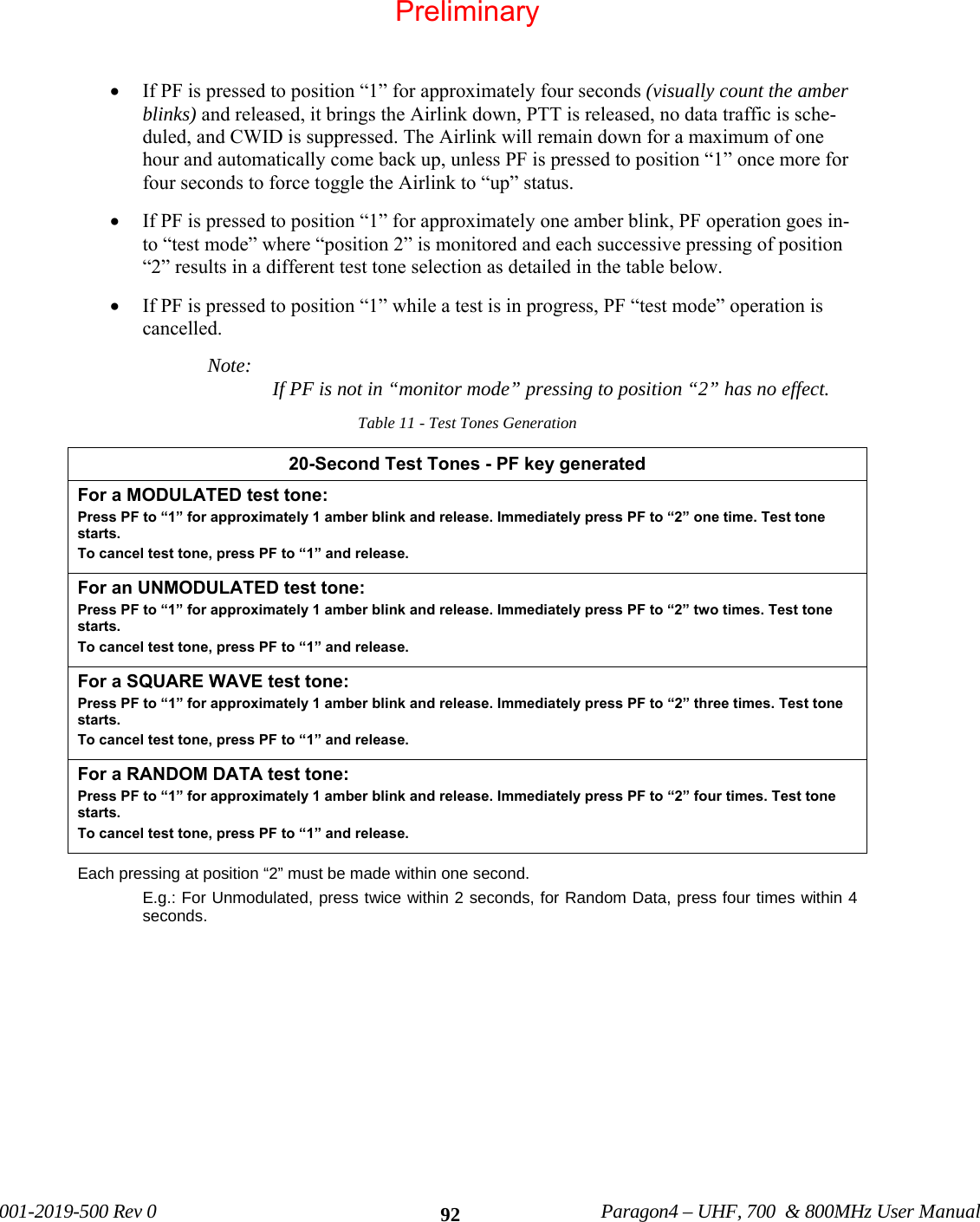 001-2019-500 Rev 0 Paragon4 – UHF, 700 & 800MHz User Manual 92• If PF is pressed to position “1” for approximately four seconds (visually count the amber blinks) and released, it brings the Airlink down, PTT is released, no data traffic is sche-duled, and CWID is suppressed. The Airlink will remain down for a maximum of one hour and automatically come back up, unless PF is pressed to position “1” once more for four seconds to force toggle the Airlink to “up” status. • If PF is pressed to position “1” for approximately one amber blink, PF operation goes in-to “test mode” where “position 2” is monitored and each successive pressing of position “2” results in a different test tone selection as detailed in the table below. • If PF is pressed to position “1” while a test is in progress, PF “test mode” operation is cancelled. Note: If PF is not in “monitor mode” pressing to position “2” has no effect. Table 11 - Test Tones Generation 20-Second Test Tones - PF key generated For a MODULATED test tone: Press PF to “1” for approximately 1 amber blink and release. Immediately press PF to “2” one time. Test tone starts. To cancel test tone, press PF to “1” and release. For an UNMODULATED test tone: Press PF to “1” for approximately 1 amber blink and release. Immediately press PF to “2” two times. Test tone starts. To cancel test tone, press PF to “1” and release. For a SQUARE WAVE test tone: Press PF to “1” for approximately 1 amber blink and release. Immediately press PF to “2” three times. Test tone starts. To cancel test tone, press PF to “1” and release. For a RANDOM DATA test tone: Press PF to “1” for approximately 1 amber blink and release. Immediately press PF to “2” four times. Test tone starts. To cancel test tone, press PF to “1” and release. Each pressing at position “2” must be made within one second. E.g.: For Unmodulated, press twice within 2 seconds, for Random Data, press four times within 4 seconds. Preliminary