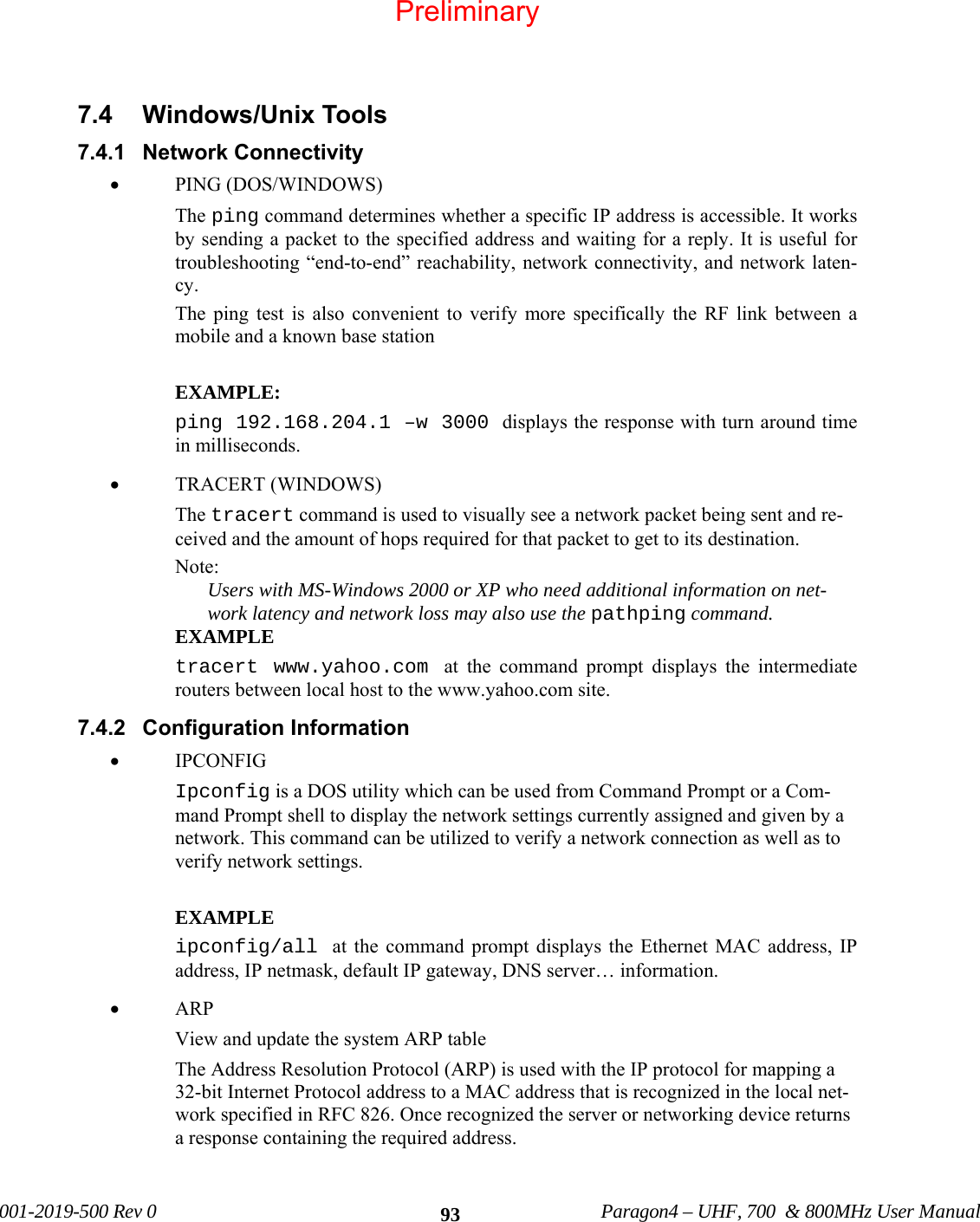 001-2019-500 Rev 0 Paragon4 – UHF, 700 & 800MHz User Manual 937.4 Windows/Unix Tools 7.4.1 Network Connectivity • PING (DOS/WINDOWS) The ping command determines whether a specific IP address is accessible. It works by sending a packet to the specified address and waiting for a reply. It is useful for troubleshooting “end-to-end” reachability, network connectivity, and network laten-cy. The ping test is also convenient to verify more specifically the RF link between a mobile and a known base station EXAMPLE: ping 192.168.204.1 –w 3000 displays the response with turn around time in milliseconds. • TRACERT (WINDOWS) The tracert command is used to visually see a network packet being sent and re-ceived and the amount of hops required for that packet to get to its destination. Note: Users with MS-Windows 2000 or XP who need additional information on net-work latency and network loss may also use the pathping command. EXAMPLE tracert www.yahoo.com at the command prompt displays the intermediate routers between local host to the www.yahoo.com site. 7.4.2 Configuration Information • IPCONFIG Ipconfig is a DOS utility which can be used from Command Prompt or a Com-mand Prompt shell to display the network settings currently assigned and given by a network. This command can be utilized to verify a network connection as well as to verify network settings. EXAMPLE ipconfig/all at the command prompt displays the Ethernet MAC address, IP address, IP netmask, default IP gateway, DNS server… information. • ARP View and update the system ARP table The Address Resolution Protocol (ARP) is used with the IP protocol for mapping a 32-bit Internet Protocol address to a MAC address that is recognized in the local net-work specified in RFC 826. Once recognized the server or networking device returns a response containing the required address. Preliminary