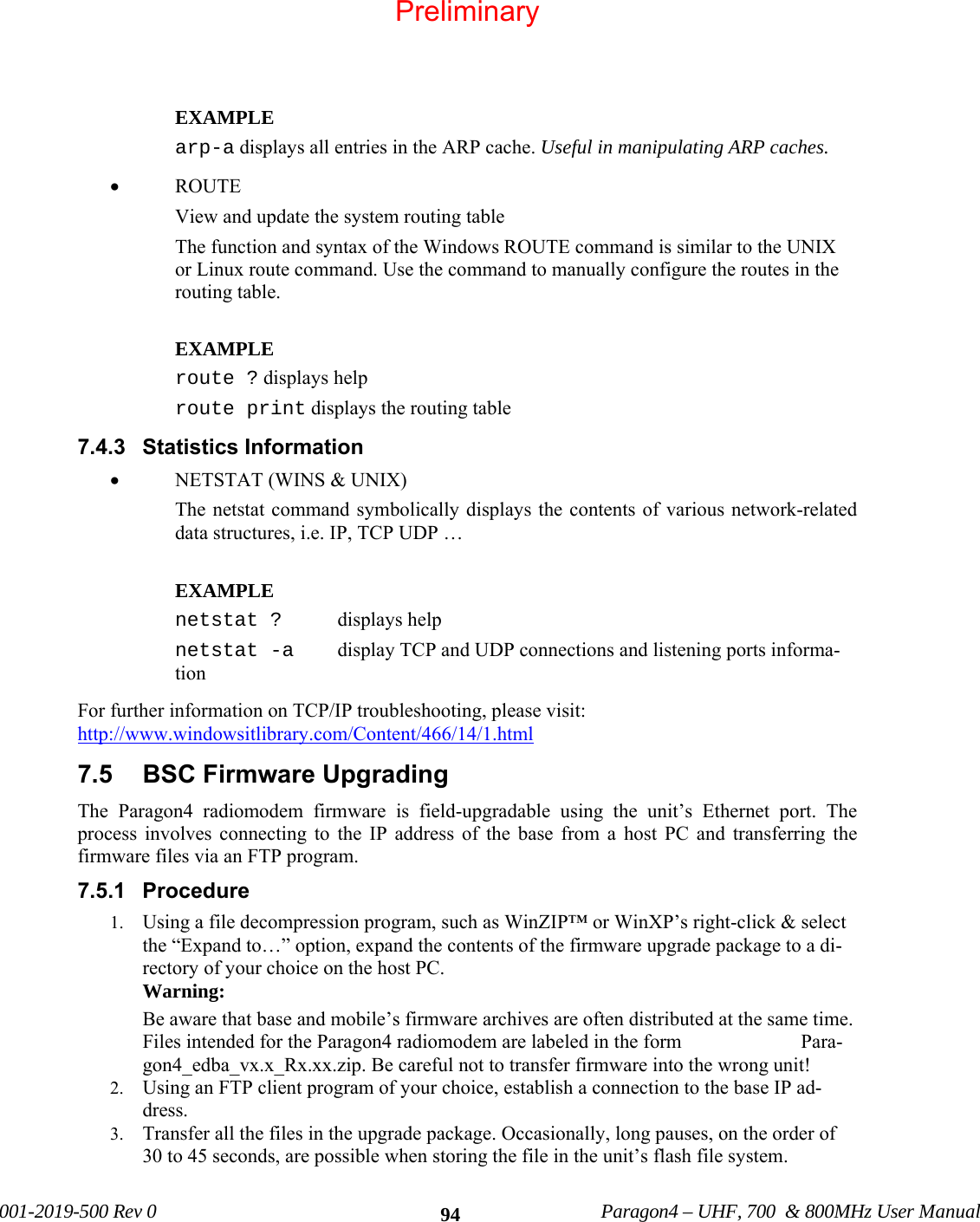 001-2019-500 Rev 0 Paragon4 – UHF, 700 & 800MHz User Manual 94 EXAMPLE arp-a displays all entries in the ARP cache. Useful in manipulating ARP caches. • ROUTE View and update the system routing table The function and syntax of the Windows ROUTE command is similar to the UNIX or Linux route command. Use the command to manually configure the routes in the routing table. EXAMPLE route ? displays help route print displays the routing table 7.4.3 Statistics Information • NETSTAT (WINS & UNIX) The netstat command symbolically displays the contents of various network-related data structures, i.e. IP, TCP UDP … EXAMPLE netstat ? displays help netstat -a display TCP and UDP connections and listening ports informa-tion For further information on TCP/IP troubleshooting, please visit: http://www.windowsitlibrary.com/Content/466/14/1.html 7.5 BSC Firmware Upgrading The Paragon4 radiomodem firmware is field-upgradable using the unit’s Ethernet port. The process involves connecting to the IP address of the base from a host PC and transferring the firmware files via an FTP program. 7.5.1 Procedure 1. Using a file decompression program, such as WinZIP™ or WinXP’s right-click & select the “Expand to…” option, expand the contents of the firmware upgrade package to a di-rectory of your choice on the host PC. Warning: Be aware that base and mobile’s firmware archives are often distributed at the same time. Files intended for the Paragon4 radiomodem are labeled in the form Para-gon4_edba_vx.x_Rx.xx.zip. Be careful not to transfer firmware into the wrong unit! 2. Using an FTP client program of your choice, establish a connection to the base IP ad-dress. 3. Transfer all the files in the upgrade package. Occasionally, long pauses, on the order of 30 to 45 seconds, are possible when storing the file in the unit’s flash file system. Preliminary