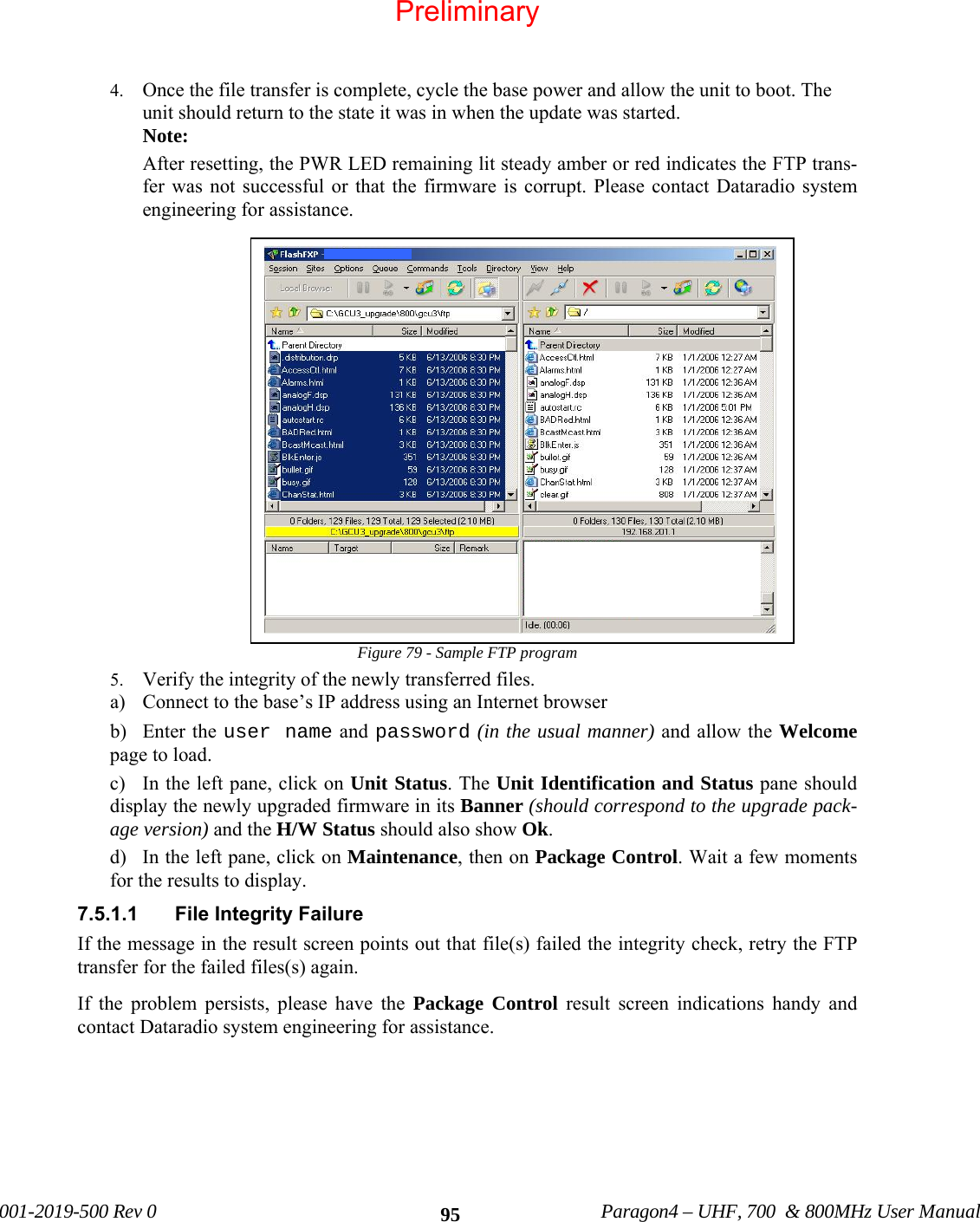 001-2019-500 Rev 0 Paragon4 – UHF, 700 & 800MHz User Manual 954. Once the file transfer is complete, cycle the base power and allow the unit to boot. The unit should return to the state it was in when the update was started. Note: After resetting, the PWR LED remaining lit steady amber or red indicates the FTP trans-fer was not successful or that the firmware is corrupt. Please contact Dataradio system engineering for assistance. Figure 79 - Sample FTP program 5. Verify the integrity of the newly transferred files. a) Connect to the base’s IP address using an Internet browser b) Enter the user name and password (in the usual manner) and allow the Welcome page to load. c) In the left pane, click on Unit Status. The Unit Identification and Status pane should display the newly upgraded firmware in its Banner (should correspond to the upgrade pack-age version) and the H/W Status should also show Ok. d) In the left pane, click on Maintenance, then on Package Control. Wait a few moments for the results to display. 7.5.1.1 File Integrity Failure If the message in the result screen points out that file(s) failed the integrity check, retry the FTP transfer for the failed files(s) again. If the problem persists, please have the Package Control result screen indications handy and contact Dataradio system engineering for assistance. Preliminary