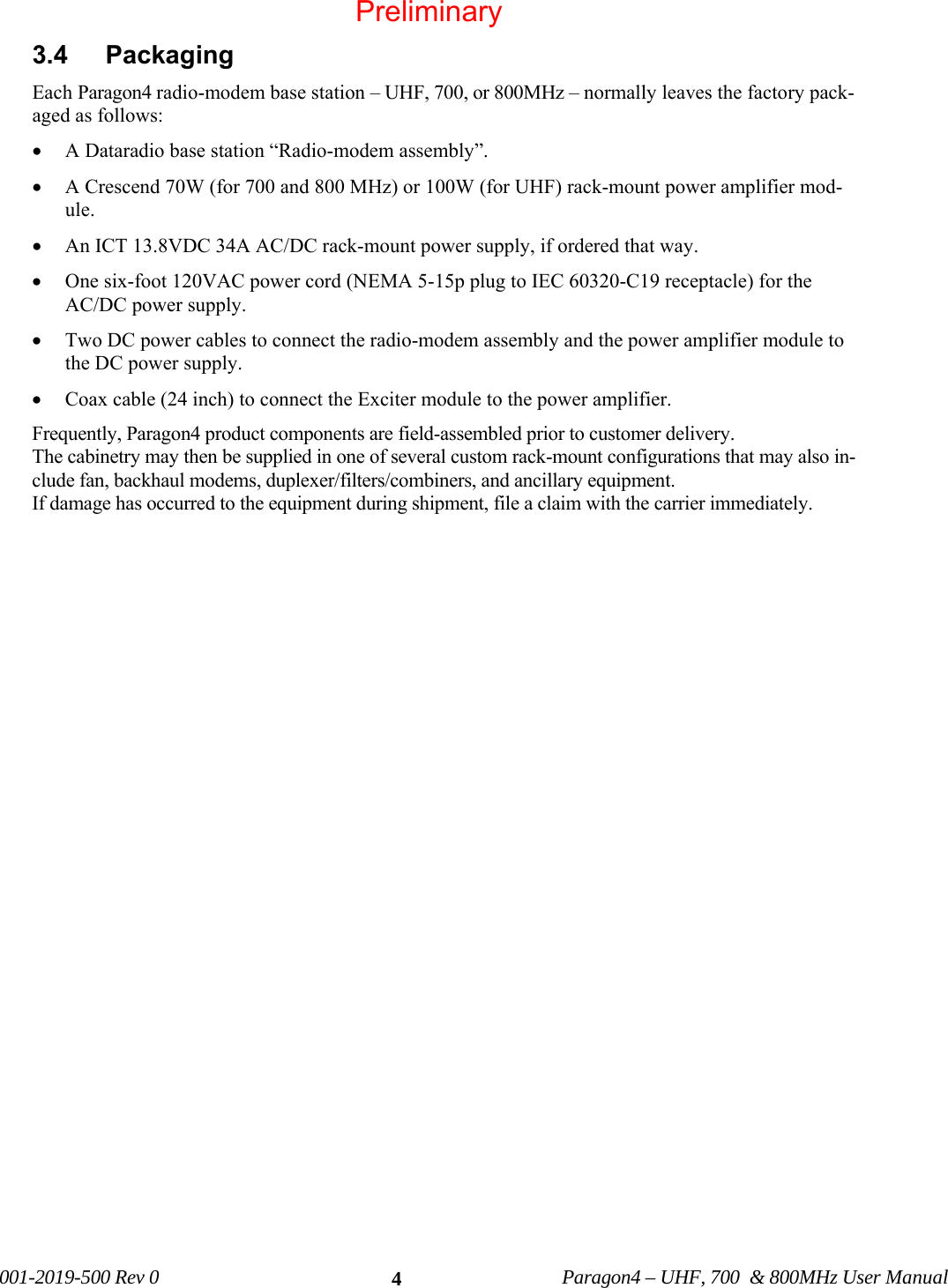 001-2019-500 Rev 0 Paragon4 – UHF, 700 & 800MHz User Manual 43.4 Packaging Each Paragon4 radio-modem base station – UHF, 700, or 800MHz – normally leaves the factory pack-aged as follows: • A Dataradio base station “Radio-modem assembly”. • A Crescend 70W (for 700 and 800 MHz) or 100W (for UHF) rack-mount power amplifier mod-ule. • An ICT 13.8VDC 34A AC/DC rack-mount power supply, if ordered that way. • One six-foot 120VAC power cord (NEMA 5-15p plug to IEC 60320-C19 receptacle) for the AC/DC power supply. • Two DC power cables to connect the radio-modem assembly and the power amplifier module to the DC power supply. • Coax cable (24 inch) to connect the Exciter module to the power amplifier. Frequently, Paragon4 product components are field-assembled prior to customer delivery. The cabinetry may then be supplied in one of several custom rack-mount configurations that may also in-clude fan, backhaul modems, duplexer/filters/combiners, and ancillary equipment. If damage has occurred to the equipment during shipment, file a claim with the carrier immediately. Preliminary