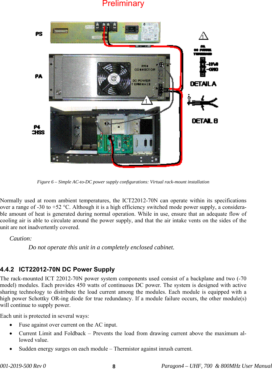 001-2019-500 Rev 0 Paragon4 – UHF, 700 & 800MHz User Manual 8 Figure 6 – Simple AC-to-DC power supply configurations: Virtual rack-mount installation Normally used at room ambient temperatures, the ICT22012-70N can operate within its specifications over a range of -30 to +52 °C. Although it is a high efficiency switched mode power supply, a considera-ble amount of heat is generated during normal operation. While in use, ensure that an adequate flow of cooling air is able to circulate around the power supply, and that the air intake vents on the sides of the unit are not inadvertently covered. Caution: Do not operate this unit in a completely enclosed cabinet. 4.4.2 ICT22012-70N DC Power Supply The rack-mounted ICT 22012-70N power system components used consist of a backplane and two (-70 model) modules. Each provides 450 watts of continuous DC power. The system is designed with active sharing technology to distribute the load current among the modules. Each module is equipped with a high power Schottky OR-ing diode for true redundancy. If a module failure occurs, the other module(s) will continue to supply power. Each unit is protected in several ways: • Fuse against over current on the AC input. • Current Limit and Foldback – Prevents the load from drawing current above the maximum al-lowed value. • Sudden energy surges on each module – Thermistor against inrush current. Preliminary