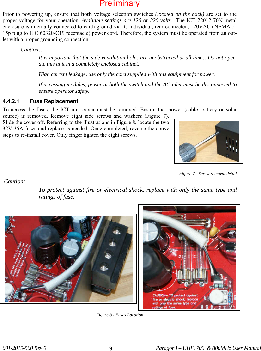 001-2019-500 Rev 0 Paragon4 – UHF, 700 & 800MHz User Manual 9Prior to powering up, ensure that both voltage selection switches (located on the back) are set to the proper voltage for your operation. Available settings are 120 or 220 volts. The ICT 22012-70N metal enclosure is internally connected to earth ground via its individual, rear-connected, 120VAC (NEMA 5-15p plug to IEC 60320-C19 receptacle) power cord. Therefore, the system must be operated from an out-let with a proper grounding connection. Cautions: It is important that the side ventilation holes are unobstructed at all times. Do not oper-ate this unit in a completely enclosed cabinet. High current leakage, use only the cord supplied with this equipment for power. If accessing modules, power at both the switch and the AC inlet must be disconnected to ensure operator safety. 4.4.2.1 Fuse Replacement To access the fuses, the ICT unit cover must be removed. Ensure that power (cable, battery or solar source) is removed. Remove eight side screws and washers (Figure 7). Slide the cover off. Referring to the illustrations in Figure 8, locate the two 32V 35A fuses and replace as needed. Once completed, reverse the above steps to re-install cover. Only finger tighten the eight screws. Figure 7 - Screw removal detail Caution: To protect against fire or electrical shock, replace with only the same type and ratings of fuse. Figure 8 - Fuses Location Preliminary