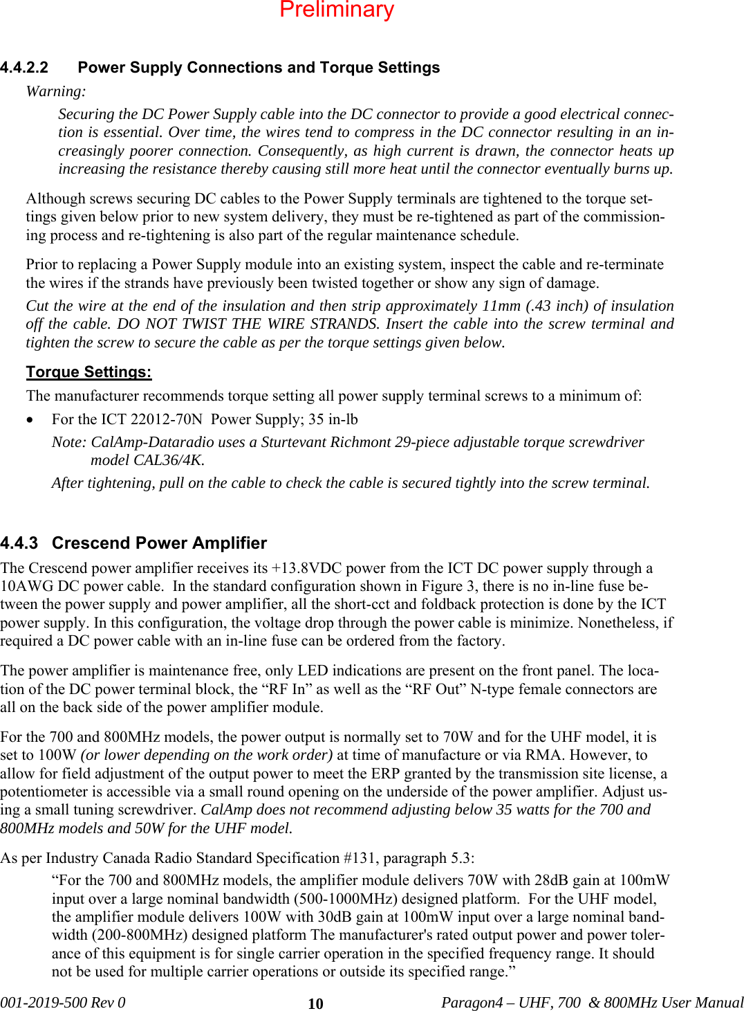 001-2019-500 Rev 0 Paragon4 – UHF, 700 & 800MHz User Manual 10 4.4.2.2 Power Supply Connections and Torque Settings Warning: Securing the DC Power Supply cable into the DC connector to provide a good electrical connec-tion is essential. Over time, the wires tend to compress in the DC connector resulting in an in-creasingly poorer connection. Consequently, as high current is drawn, the connector heats up increasing the resistance thereby causing still more heat until the connector eventually burns up. Although screws securing DC cables to the Power Supply terminals are tightened to the torque set-tings given below prior to new system delivery, they must be re-tightened as part of the commission-ing process and re-tightening is also part of the regular maintenance schedule. Prior to replacing a Power Supply module into an existing system, inspect the cable and re-terminate the wires if the strands have previously been twisted together or show any sign of damage. Cut the wire at the end of the insulation and then strip approximately 11mm (.43 inch) of insulation off the cable. DO NOT TWIST THE WIRE STRANDS. Insert the cable into the screw terminal and tighten the screw to secure the cable as per the torque settings given below. Torque Settings: The manufacturer recommends torque setting all power supply terminal screws to a minimum of: • For the ICT 22012-70N Power Supply; 35 in-lb Note: CalAmp-Dataradio uses a Sturtevant Richmont 29-piece adjustable torque screwdriver model CAL36/4K. After tightening, pull on the cable to check the cable is secured tightly into the screw terminal. 4.4.3 Crescend Power Amplifier The Crescend power amplifier receives its +13.8VDC power from the ICT DC power supply through a 10AWG DC power cable. In the standard configuration shown in Figure 3, there is no in-line fuse be-tween the power supply and power amplifier, all the short-cct and foldback protection is done by the ICT power supply. In this configuration, the voltage drop through the power cable is minimize. Nonetheless, if required a DC power cable with an in-line fuse can be ordered from the factory. The power amplifier is maintenance free, only LED indications are present on the front panel. The loca-tion of the DC power terminal block, the “RF In” as well as the “RF Out” N-type female connectors are all on the back side of the power amplifier module. For the 700 and 800MHz models, the power output is normally set to 70W and for the UHF model, it is set to 100W (or lower depending on the work order) at time of manufacture or via RMA. However, to allow for field adjustment of the output power to meet the ERP granted by the transmission site license, a potentiometer is accessible via a small round opening on the underside of the power amplifier. Adjust us-ing a small tuning screwdriver. CalAmp does not recommend adjusting below 35 watts for the 700 and 800MHz models and 50W for the UHF model. As per Industry Canada Radio Standard Specification #131, paragraph 5.3: “For the 700 and 800MHz models, the amplifier module delivers 70W with 28dB gain at 100mW input over a large nominal bandwidth (500-1000MHz) designed platform. For the UHF model, the amplifier module delivers 100W with 30dB gain at 100mW input over a large nominal band-width (200-800MHz) designed platform The manufacturer's rated output power and power toler-ance of this equipment is for single carrier operation in the specified frequency range. It should not be used for multiple carrier operations or outside its specified range.” Preliminary