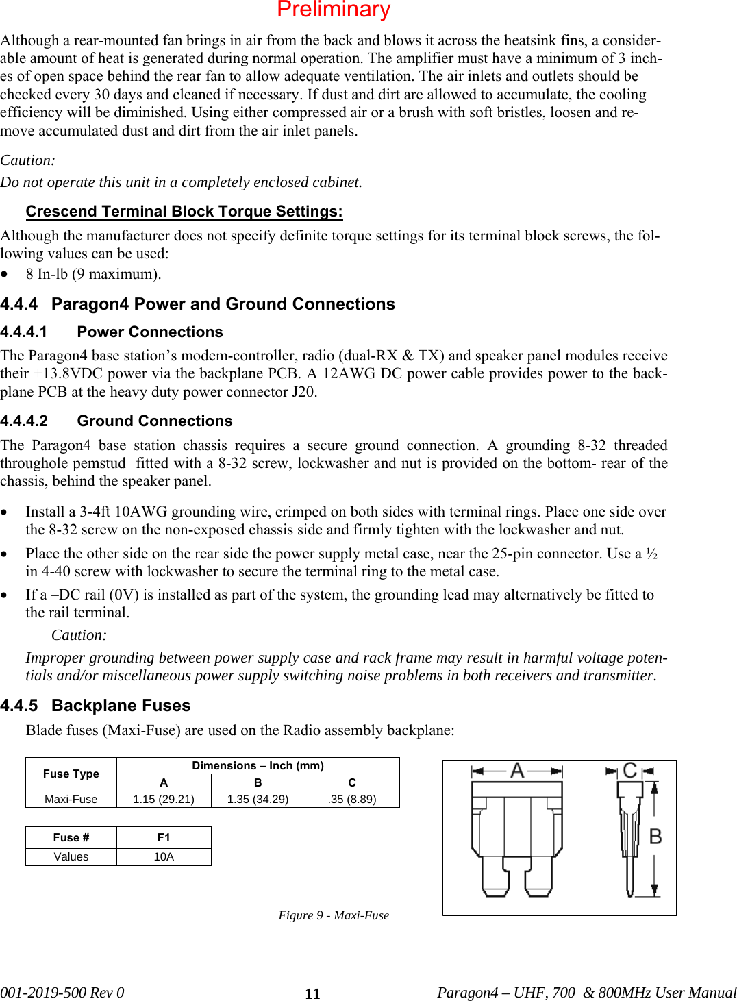 001-2019-500 Rev 0 Paragon4 – UHF, 700 & 800MHz User Manual 11Although a rear-mounted fan brings in air from the back and blows it across the heatsink fins, a consider-able amount of heat is generated during normal operation. The amplifier must have a minimum of 3 inch-es of open space behind the rear fan to allow adequate ventilation. The air inlets and outlets should be checked every 30 days and cleaned if necessary. If dust and dirt are allowed to accumulate, the cooling efficiency will be diminished. Using either compressed air or a brush with soft bristles, loosen and re-move accumulated dust and dirt from the air inlet panels. Caution: Do not operate this unit in a completely enclosed cabinet. Crescend Terminal Block Torque Settings: Although the manufacturer does not specify definite torque settings for its terminal block screws, the fol-lowing values can be used: • 8 In-lb (9 maximum). 4.4.4 Paragon4 Power and Ground Connections 4.4.4.1 Power Connections The Paragon4 base station’s modem-controller, radio (dual-RX & TX) and speaker panel modules receive their +13.8VDC power via the backplane PCB. A 12AWG DC power cable provides power to the back-plane PCB at the heavy duty power connector J20. 4.4.4.2 Ground Connections The Paragon4 base station chassis requires a secure ground connection. A grounding 8-32 threaded throughole pemstud fitted with a 8-32 screw, lockwasher and nut is provided on the bottom- rear of the chassis, behind the speaker panel. • Install a 3-4ft 10AWG grounding wire, crimped on both sides with terminal rings. Place one side over the 8-32 screw on the non-exposed chassis side and firmly tighten with the lockwasher and nut. • Place the other side on the rear side the power supply metal case, near the 25-pin connector. Use a ½ in 4-40 screw with lockwasher to secure the terminal ring to the metal case. • If a –DC rail (0V) is installed as part of the system, the grounding lead may alternatively be fitted to the rail terminal. Caution: Improper grounding between power supply case and rack frame may result in harmful voltage poten-tials and/or miscellaneous power supply switching noise problems in both receivers and transmitter. 4.4.5 Backplane Fuses Blade fuses (Maxi-Fuse) are used on the Radio assembly backplane: Fuse Type Dimensions – Inch (mm) A B C Maxi-Fuse 1.15 (29.21) 1.35 (34.29) .35 (8.89) Fuse # F1 Values 10A Figure 9 - Maxi-Fuse Preliminary