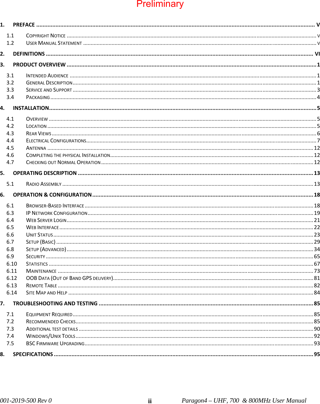 001-2019-500 Rev 0 Paragon4 – UHF, 700 & 800MHz User Manual ii 1.PREFACE..............................................................................................................................................................................V1.1COPYRIGHTNOTICE.......................................................................................................................................................................V1.2USERMANUALSTATEMENT............................................................................................................................................................V2.DEFINITIONS.......................................................................................................................................................................VI3.PRODUCTOVERVIEW............................................................................................................................................................13.1INTENDEDAUDIENCE.....................................................................................................................................................................13.2GENERALDESCRIPTION...................................................................................................................................................................13.3SERVICEANDSUPPORT...................................................................................................................................................................33.4PACKAGING..................................................................................................................................................................................44.INSTALLATION.......................................................................................................................................................................54.1OVERVIEW...................................................................................................................................................................................54.2LOCATION....................................................................................................................................................................................54.3REARVIEWS.................................................................................................................................................................................64.4ELECTRICALCONFIGURATIONS..........................................................................................................................................................74.5ANTENNA..................................................................................................................................................................................124.6COMPLETINGTHEPHYSICALINSTALLATION........................................................................................................................................124.7CHECKINGOUTNORMALOPERATION..............................................................................................................................................125.OPERATINGDESCRIPTION...................................................................................................................................................135.1RADIOASSEMBLY........................................................................................................................................................................136.OPERATION&CONFIGURATION..........................................................................................................................................186.1BROWSER‐BASEDINTERFACE.........................................................................................................................................................186.3IPNETWORKCONFIGURATION.......................................................................................................................................................196.4WEBSERVERLOGIN.....................................................................................................................................................................216.5WEBINTERFACE..........................................................................................................................................................................226.6UNITSTATUS..............................................................................................................................................................................236.7SETUP(BASIC)............................................................................................................................................................................296.8SETUP(ADVANCED).....................................................................................................................................................................346.9SECURITY...................................................................................................................................................................................656.10STATISTICS.................................................................................................................................................................................676.11MAINTENANCE...........................................................................................................................................................................736.12OOBDATA(OUTOFBANDGPSDELIVERY)......................................................................................................................................816.13REMOTETABLE...........................................................................................................................................................................826.14SITEMAPANDHELP....................................................................................................................................................................847.TROUBLESHOOTINGANDTESTING......................................................................................................................................857.1EQUIPMENTREQUIRED.................................................................................................................................................................857.2RECOMMENDEDCHECKS...............................................................................................................................................................857.3ADDITIONALTESTDETAILS.............................................................................................................................................................907.4WINDOWS/UNIXTOOLS...............................................................................................................................................................927.5BSCFIRMWAREUPGRADING.........................................................................................................................................................938.SPECIFICATIONS..................................................................................................................................................................95 Preliminary