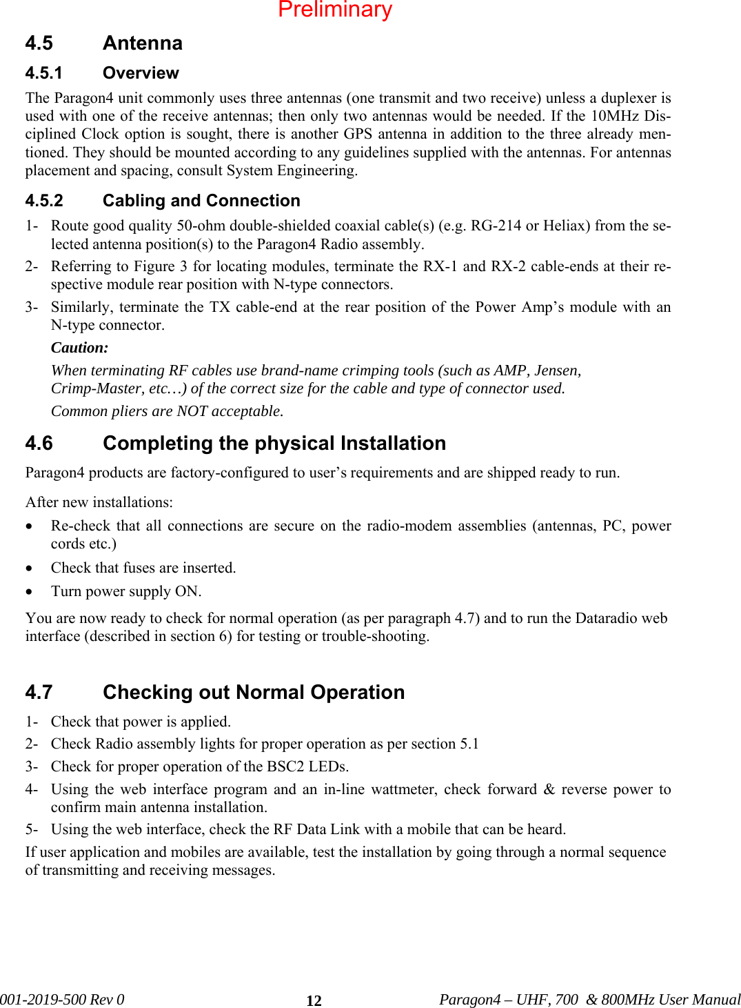 001-2019-500 Rev 0 Paragon4 – UHF, 700 & 800MHz User Manual 124.5 Antenna 4.5.1 Overview The Paragon4 unit commonly uses three antennas (one transmit and two receive) unless a duplexer is used with one of the receive antennas; then only two antennas would be needed. If the 10MHz Dis-ciplined Clock option is sought, there is another GPS antenna in addition to the three already men-tioned. They should be mounted according to any guidelines supplied with the antennas. For antennas placement and spacing, consult System Engineering. 4.5.2 Cabling and Connection 1- Route good quality 50-ohm double-shielded coaxial cable(s) (e.g. RG-214 or Heliax) from the se-lected antenna position(s) to the Paragon4 Radio assembly. 2- Referring to Figure 3 for locating modules, terminate the RX-1 and RX-2 cable-ends at their re-spective module rear position with N-type connectors. 3- Similarly, terminate the TX cable-end at the rear position of the Power Amp’s module with an N-type connector. Caution: When terminating RF cables use brand-name crimping tools (such as AMP, Jensen, Crimp-Master, etc…) of the correct size for the cable and type of connector used. Common pliers are NOT acceptable. 4.6 Completing the physical Installation Paragon4 products are factory-configured to user’s requirements and are shipped ready to run. After new installations: • Re-check that all connections are secure on the radio-modem assemblies (antennas, PC, power cords etc.) • Check that fuses are inserted. • Turn power supply ON. You are now ready to check for normal operation (as per paragraph 4.7) and to run the Dataradio web interface (described in section 6) for testing or trouble-shooting. 4.7 Checking out Normal Operation 1- Check that power is applied. 2- Check Radio assembly lights for proper operation as per section 5.1 3- Check for proper operation of the BSC2 LEDs. 4- Using the web interface program and an in-line wattmeter, check forward & reverse power to confirm main antenna installation. 5- Using the web interface, check the RF Data Link with a mobile that can be heard. If user application and mobiles are available, test the installation by going through a normal sequence of transmitting and receiving messages. Preliminary
