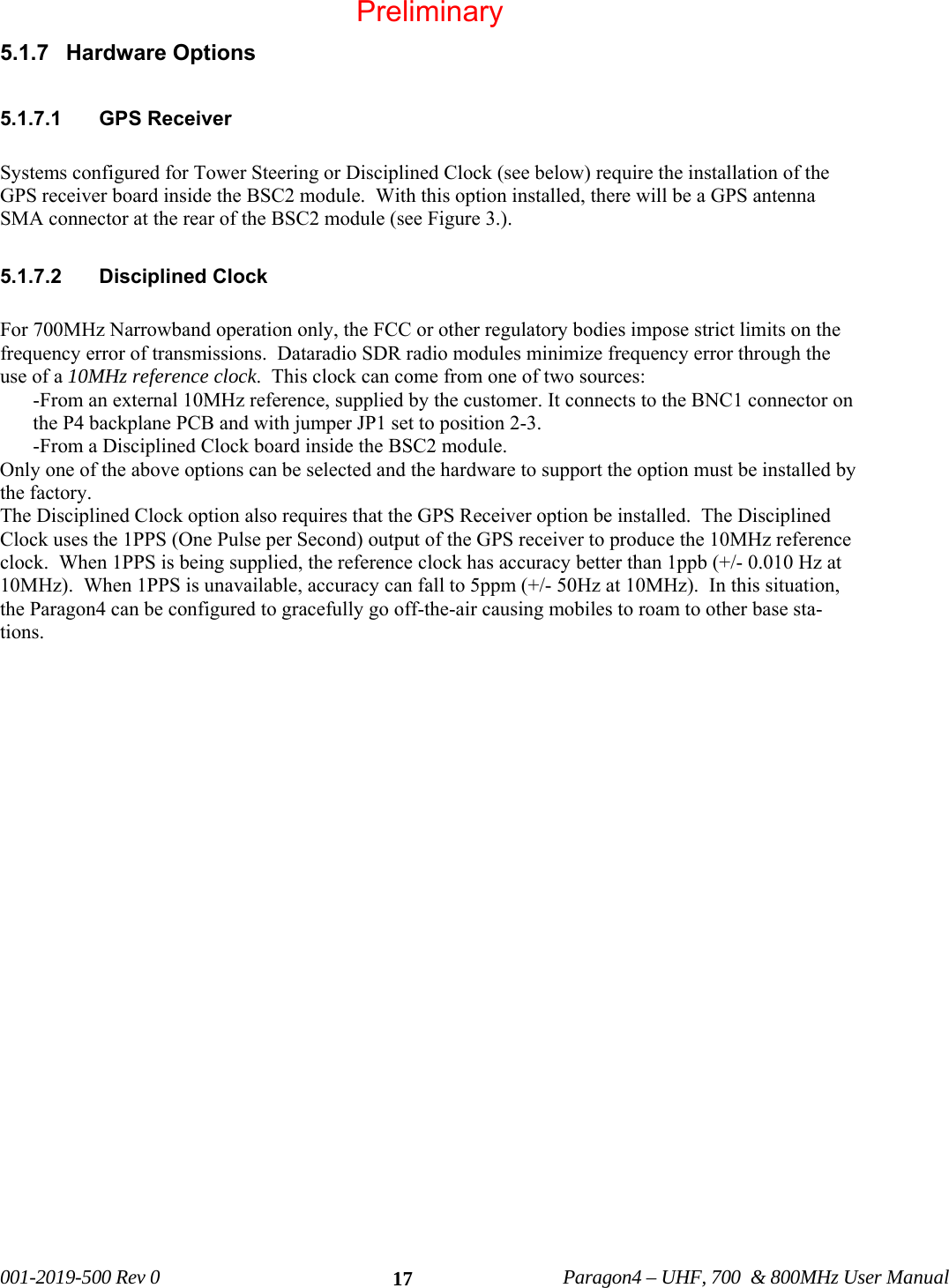 001-2019-500 Rev 0 Paragon4 – UHF, 700 & 800MHz User Manual 175.1.7 Hardware Options 5.1.7.1 GPS Receiver Systems configured for Tower Steering or Disciplined Clock (see below) require the installation of the GPS receiver board inside the BSC2 module. With this option installed, there will be a GPS antenna SMA connector at the rear of the BSC2 module (see Figure 3.). 5.1.7.2 Disciplined Clock For 700MHz Narrowband operation only, the FCC or other regulatory bodies impose strict limits on the frequency error of transmissions. Dataradio SDR radio modules minimize frequency error through the use of a 10MHz reference clock. This clock can come from one of two sources: -From an external 10MHz reference, supplied by the customer. It connects to the BNC1 connector on the P4 backplane PCB and with jumper JP1 set to position 2-3. -From a Disciplined Clock board inside the BSC2 module. Only one of the above options can be selected and the hardware to support the option must be installed by the factory. The Disciplined Clock option also requires that the GPS Receiver option be installed. The Disciplined Clock uses the 1PPS (One Pulse per Second) output of the GPS receiver to produce the 10MHz reference clock. When 1PPS is being supplied, the reference clock has accuracy better than 1ppb (+/- 0.010 Hz at 10MHz). When 1PPS is unavailable, accuracy can fall to 5ppm (+/- 50Hz at 10MHz). In this situation, the Paragon4 can be configured to gracefully go off-the-air causing mobiles to roam to other base sta-tions. Preliminary