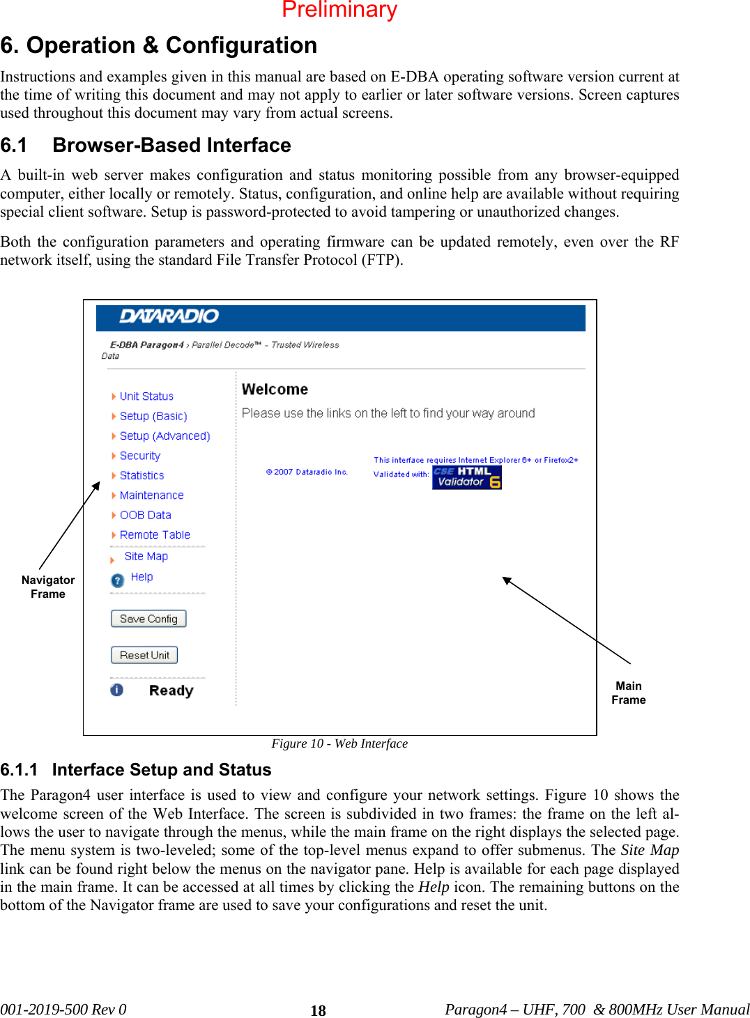 001-2019-500 Rev 0 Paragon4 – UHF, 700 & 800MHz User Manual 186. Operation & Configuration Instructions and examples given in this manual are based on E-DBA operating software version current at the time of writing this document and may not apply to earlier or later software versions. Screen captures used throughout this document may vary from actual screens. 6.1 Browser-Based Interface A built-in web server makes configuration and status monitoring possible from any browser-equipped computer, either locally or remotely. Status, configuration, and online help are available without requiring special client software. Setup is password-protected to avoid tampering or unauthorized changes. Both the configuration parameters and operating firmware can be updated remotely, even over the RF network itself, using the standard File Transfer Protocol (FTP). Figure 10 - Web Interface 6.1.1 Interface Setup and Status The Paragon4 user interface is used to view and configure your network settings. Figure 10 shows the welcome screen of the Web Interface. The screen is subdivided in two frames: the frame on the left al-lows the user to navigate through the menus, while the main frame on the right displays the selected page. The menu system is two-leveled; some of the top-level menus expand to offer submenus. The Site Map link can be found right below the menus on the navigator pane. Help is available for each page displayed in the main frame. It can be accessed at all times by clicking the Help icon. The remaining buttons on the bottom of the Navigator frame are used to save your configurations and reset the unit. Navigator Frame Main Frame Preliminary