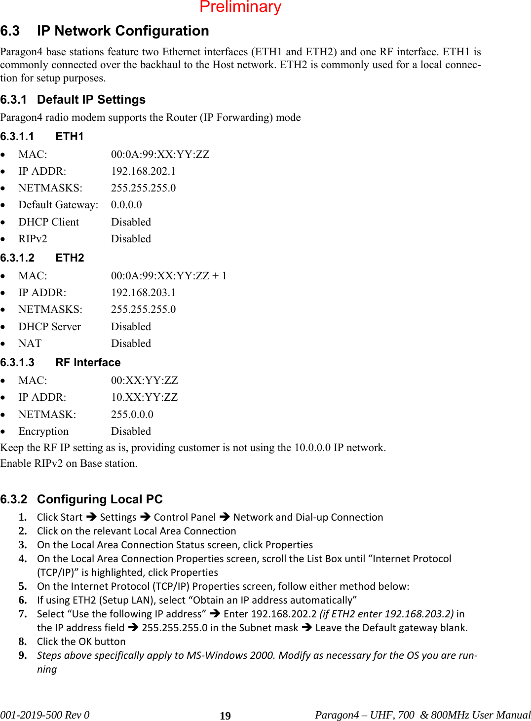 001-2019-500 Rev 0 Paragon4 – UHF, 700 & 800MHz User Manual 196.3 IP Network Configuration Paragon4 base stations feature two Ethernet interfaces (ETH1 and ETH2) and one RF interface. ETH1 is commonly connected over the backhaul to the Host network. ETH2 is commonly used for a local connec-tion for setup purposes. 6.3.1 Default IP Settings Paragon4 radio modem supports the Router (IP Forwarding) mode 6.3.1.1 ETH1 • MAC: 00:0A:99:XX:YY:ZZ • IP ADDR: 192.168.202.1 • NETMASKS: 255.255.255.0 • Default Gateway: 0.0.0.0 • DHCP Client Disabled • RIPv2 Disabled 6.3.1.2 ETH2 • MAC: 00:0A:99:XX:YY:ZZ + 1 • IP ADDR: 192.168.203.1 • NETMASKS: 255.255.255.0 • DHCP Server Disabled • NAT Disabled 6.3.1.3 RF Interface • MAC: 00:XX:YY:ZZ • IP ADDR: 10.XX:YY:ZZ • NETMASK: 255.0.0.0 • Encryption Disabled Keep the RF IP setting as is, providing customer is not using the 10.0.0.0 IP network. Enable RIPv2 on Base station. 6.3.2 Configuring Local PC 1. ClickStartÎSettingsÎControlPanelÎNetworkandDial‐upConnection2. ClickontherelevantLocalAreaConnection3. OntheLocalAreaConnectionStatusscreen,clickProperties4. OntheLocalAreaConnectionPropertiesscreen,scrolltheListBoxuntil“InternetProtocol(TCP/IP)”ishighlighted,clickProperties5. OntheInternetProtocol(TCP/IP)Propertiesscreen,followeithermethodbelow:6. IfusingETH2(SetupLAN),select“ObtainanIPaddressautomatically”7. Select“UsethefollowingIPaddress”ÎEnter192.168.202.2(ifETH2enter192.168.203.2)intheIPaddressfieldÎ255.255.255.0intheSubnetmaskÎLeavetheDefaultgatewayblank.8. ClicktheOKbutton9. StepsabovespecificallyapplytoMS‐Windows2000.ModifyasnecessaryfortheOSyouarerun‐ning Preliminary
