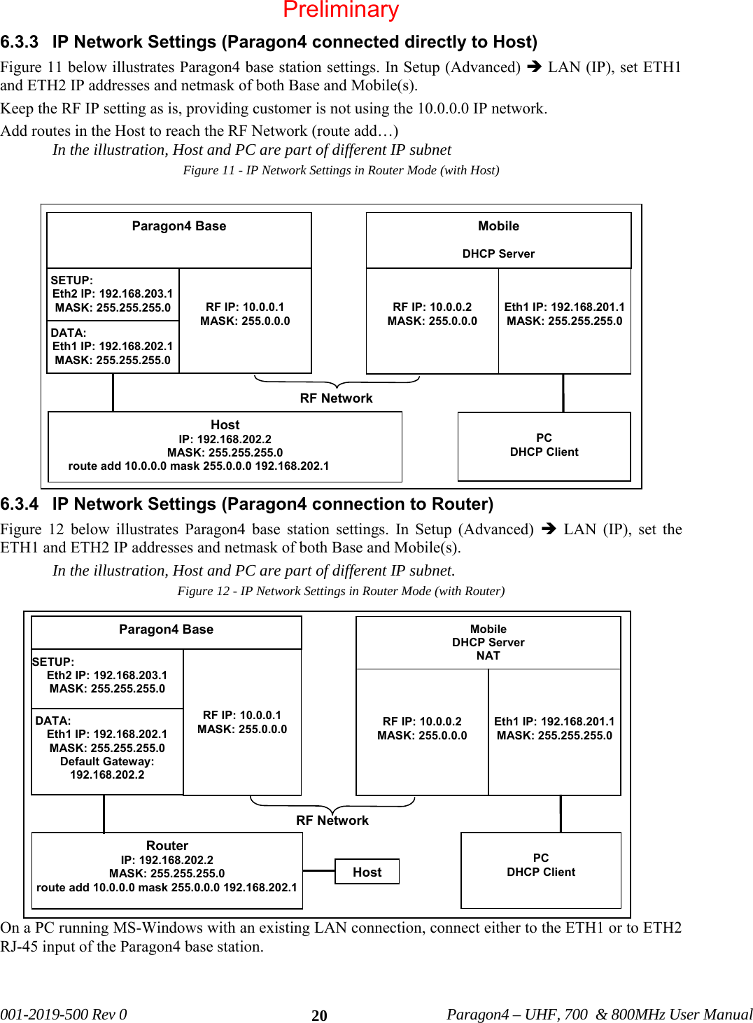 001-2019-500 Rev 0 Paragon4 – UHF, 700 & 800MHz User Manual 206.3.3 IP Network Settings (Paragon4 connected directly to Host) Figure 11 below illustrates Paragon4 base station settings. In Setup (Advanced) Î LAN (IP), set ETH1 and ETH2 IP addresses and netmask of both Base and Mobile(s). Keep the RF IP setting as is, providing customer is not using the 10.0.0.0 IP network. Add routes in the Host to reach the RF Network (route add…) In the illustration, Host and PC are part of different IP subnet Figure 11 - IP Network Settings in Router Mode (with Host) 6.3.4 IP Network Settings (Paragon4 connection to Router) Figure 12 below illustrates Paragon4 base station settings. In Setup (Advanced) Î LAN (IP), set the ETH1 and ETH2 IP addresses and netmask of both Base and Mobile(s). In the illustration, Host and PC are part of different IP subnet. Figure 12 - IP Network Settings in Router Mode (with Router) On a PC running MS-Windows with an existing LAN connection, connect either to the ETH1 or to ETH2 RJ-45 input of the Paragon4 base station. Paragon4 Base SETUP: Eth2 IP: 192.168.203.1 MASK: 255.255.255.0 RF IP: 10.0.0.1 MASK: 255.0.0.0 Mobile DHCP Server RF IP: 10.0.0.2 MASK: 255.0.0.0 Eth1 IP: 192.168.201.1MASK: 255.255.255.0 RF Network Host IP: 192.168.202.2 MASK: 255.255.255.0 route add 10.0.0.0 mask 255.0.0.0 192.168.202.1 PC DHCP Client DATA: Eth1 IP: 192.168.202.1 MASK: 255.255.255.0 Paragon4 Base SETUP: Eth2 IP: 192.168.203.1 MASK: 255.255.255.0 RF IP: 10.0.0.1 MASK: 255.0.0.0 Mobile DHCP Server NAT RF IP: 10.0.0.2 MASK: 255.0.0.0 Eth1 IP: 192.168.201.1MASK: 255.255.255.0 RF NetworkRouter IP: 192.168.202.2 MASK: 255.255.255.0 route add 10.0.0.0 mask 255.0.0.0 192.168.202.1 PC DHCP Client DATA: Eth1 IP: 192.168.202.1 MASK: 255.255.255.0 Default Gateway: 192.168.202.2 HostPreliminary