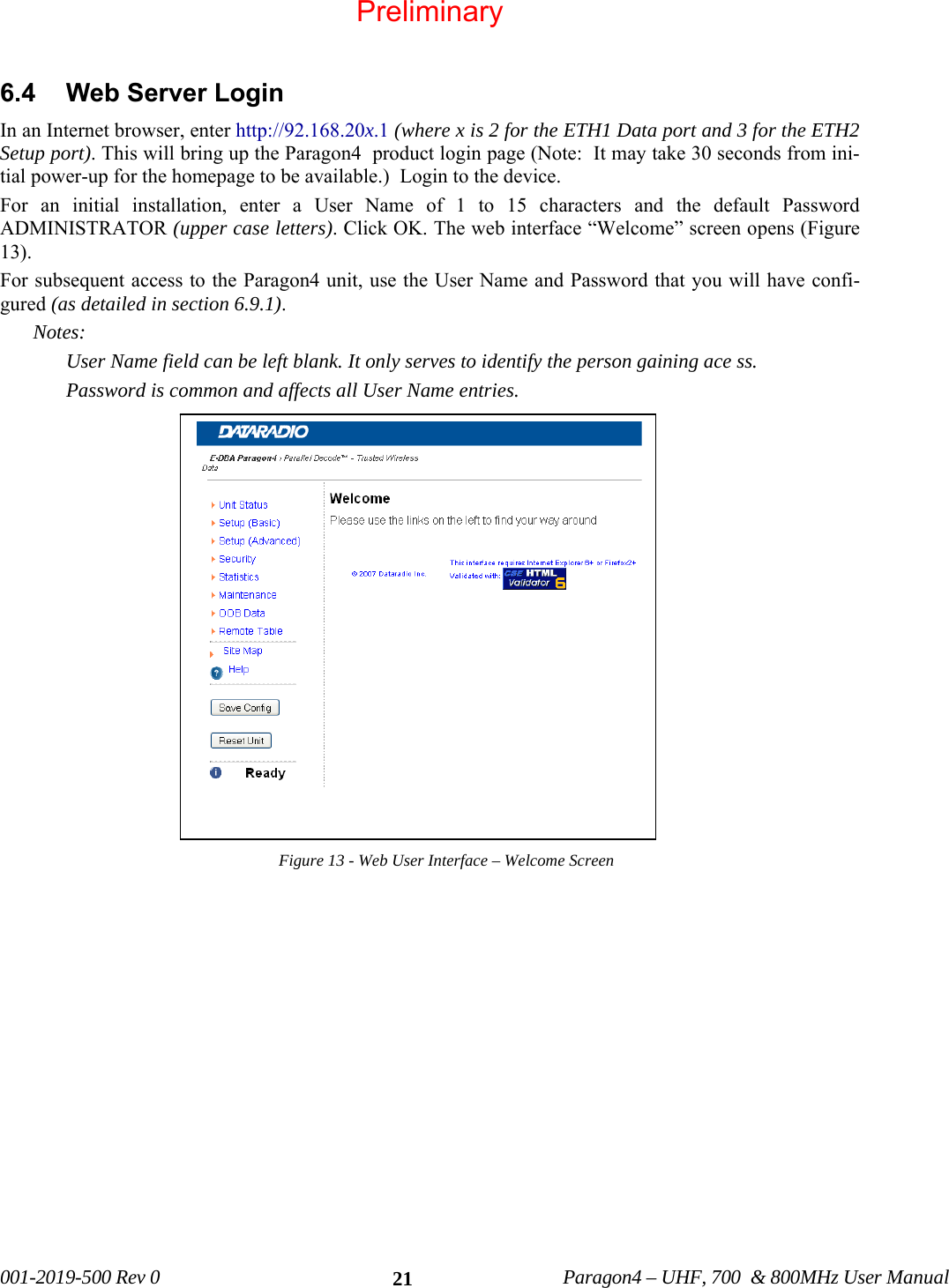 001-2019-500 Rev 0 Paragon4 – UHF, 700 & 800MHz User Manual 21 6.4 Web Server Login In an Internet browser, enter http://92.168.20x.1 (where x is 2 for the ETH1 Data port and 3 for the ETH2 Setup port). This will bring up the Paragon4 product login page (Note: It may take 30 seconds from ini-tial power-up for the homepage to be available.) Login to the device. For an initial installation, enter a User Name of 1 to 15 characters and the default Password ADMINISTRATOR (upper case letters). Click OK. The web interface “Welcome” screen opens (Figure 13). For subsequent access to the Paragon4 unit, use the User Name and Password that you will have confi-gured (as detailed in section 6.9.1). Notes: User Name field can be left blank. It only serves to identify the person gaining ace ss. Password is common and affects all User Name entries. Figure 13 - Web User Interface – Welcome Screen Preliminary