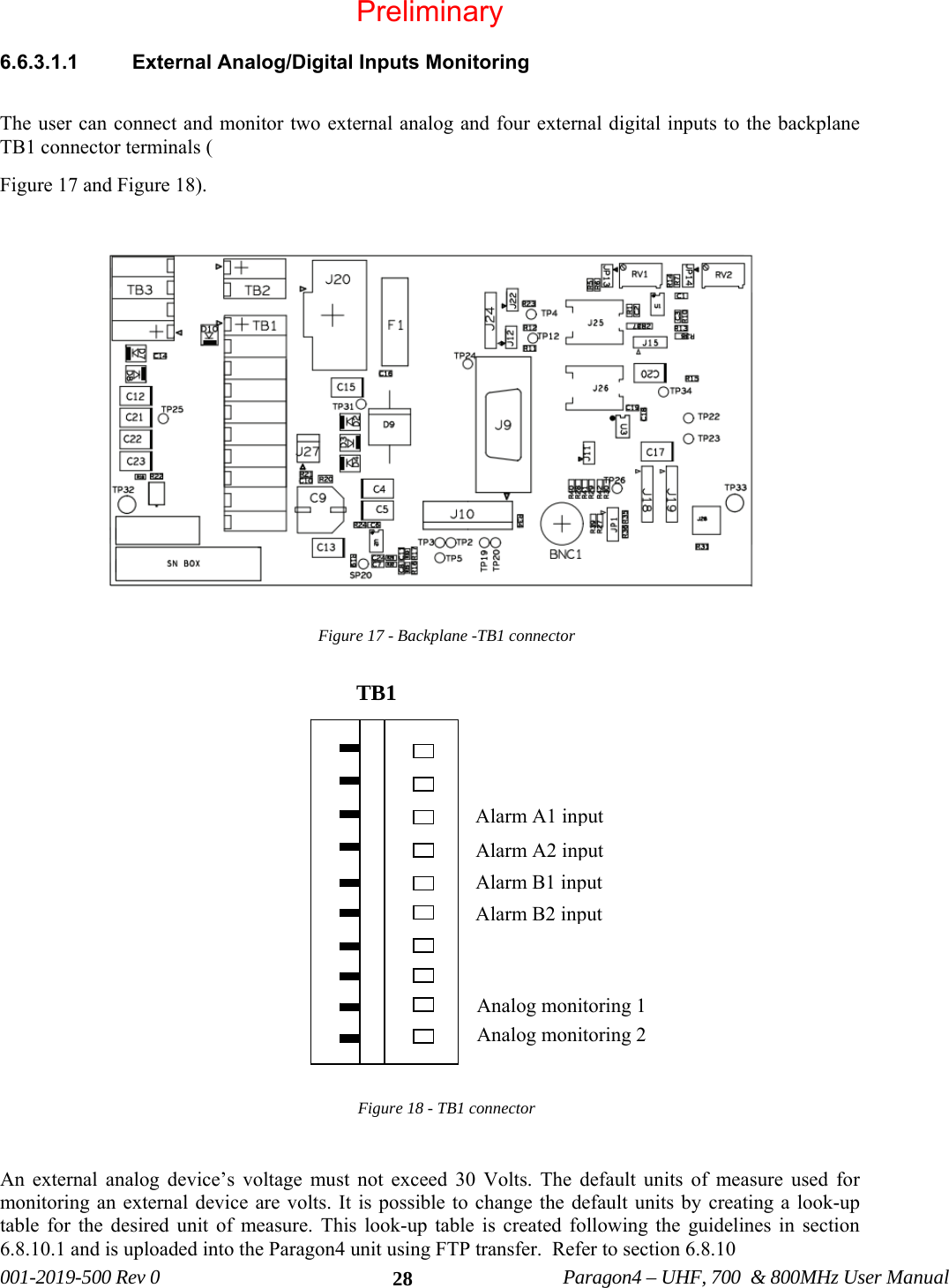 001-2019-500 Rev 0 Paragon4 – UHF, 700 & 800MHz User Manual 286.6.3.1.1 External Analog/Digital Inputs Monitoring The user can connect and monitor two external analog and four external digital inputs to the backplane TB1 connector terminals ( Figure 17 and Figure 18). Figure 17 - Backplane -TB1 connector Figure 18 - TB1 connector An external analog device’s voltage must not exceed 30 Volts. The default units of measure used for monitoring an external device are volts. It is possible to change the default units by creating a look-up table for the desired unit of measure. This look-up table is created following the guidelines in section 6.8.10.1 and is uploaded into the Paragon4 unit using FTP transfer. Refer to section 6.8.10 TB1 Analog monitoring 2 Analog monitoring 1 Alarm B2 input Alarm B1 input Alarm A2 input Alarm A1 input Preliminary