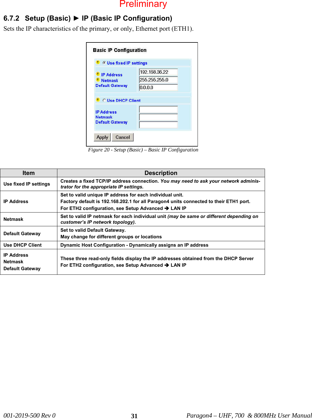 001-2019-500 Rev 0 Paragon4 – UHF, 700 & 800MHz User Manual 316.7.2 Setup (Basic) ► IP (Basic IP Configuration) Sets the IP characteristics of the primary, or only, Ethernet port (ETH1). Figure 20 - Setup (Basic) – Basic IP Configuration Item Description Use fixed IP settings Creates a fixed TCP/IP address connection. You may need to ask your network adminis-trator for the appropriate IP settings. IP Address Set to valid unique IP address for each individual unit. Factory default is 192.168.202.1 for all Paragon4 units connected to their ETH1 port. For ETH2 configuration, see Setup Advanced Î LAN IP Netmask Set to valid IP netmask for each individual unit (may be same or different depending on customer’s IP network topology). Default Gateway Set to valid Default Gateway. May change for different groups or locations Use DHCP Client Dynamic Host Configuration - Dynamically assigns an IP address IP Address Netmask Default Gateway These three read-only fields display the IP addresses obtained from the DHCP Server For ETH2 configuration, see Setup Advanced Î LAN IP Preliminary