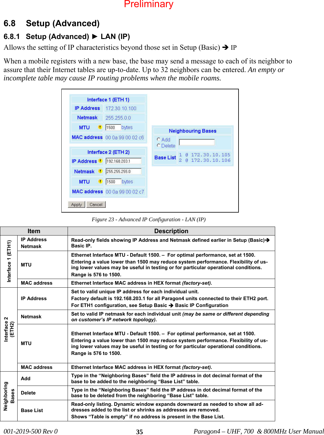 001-2019-500 Rev 0 Paragon4 – UHF, 700 & 800MHz User Manual 356.8 Setup (Advanced) 6.8.1 Setup (Advanced) ► LAN (IP) Allows the setting of IP characteristics beyond those set in Setup (Basic) Î IP When a mobile registers with a new base, the base may send a message to each of its neighbor to assure that their Internet tables are up-to-date. Up to 32 neighbors can be entered. An empty or incomplete table may cause IP routing problems when the mobile roams. Figure 23 - Advanced IP Configuration - LAN (IP) Item Description Interface 1 (ETH1) IP Address Netmask Read-only fields showing IP Address and Netmask defined earlier in Setup (Basic)Î Basic IP. MTU Ethernet Interface MTU - Default 1500. – For optimal performance, set at 1500. Entering a value lower than 1500 may reduce system performance. Flexibility of us-ing lower values may be useful in testing or for particular operational conditions. Range is 576 to 1500. MAC address Ethernet Interface MAC address in HEX format (factory-set). Interface 2 (ETH2) IP Address Set to valid unique IP address for each individual unit. Factory default is 192.168.203.1 for all Paragon4 units connected to their ETH2 port. For ETH1 configuration, see Setup Basic Î Basic IP Configuration Netmask Set to valid IP netmask for each individual unit (may be same or different depending on customer’s IP network topology). MTU Ethernet Interface MTU - Default 1500. – For optimal performance, set at 1500. Entering a value lower than 1500 may reduce system performance. Flexibility of us-ing lower values may be useful in testing or for particular operational conditions. Range is 576 to 1500. MAC address Ethernet Interface MAC address in HEX format (factory-set). Neighboring Bases Add Type in the “Neighboring Bases” field the IP address in dot decimal format of the base to be added to the neighboring “Base List” table. Delete Type in the “Neighboring Bases” field the IP address in dot decimal format of the base to be deleted from the neighboring “Base List” table. Base List Read-only listing. Dynamic window expands downward as needed to show all ad-dresses added to the list or shrinks as addresses are removed. Shows “Table is empty” if no address is present in the Base List. Preliminary