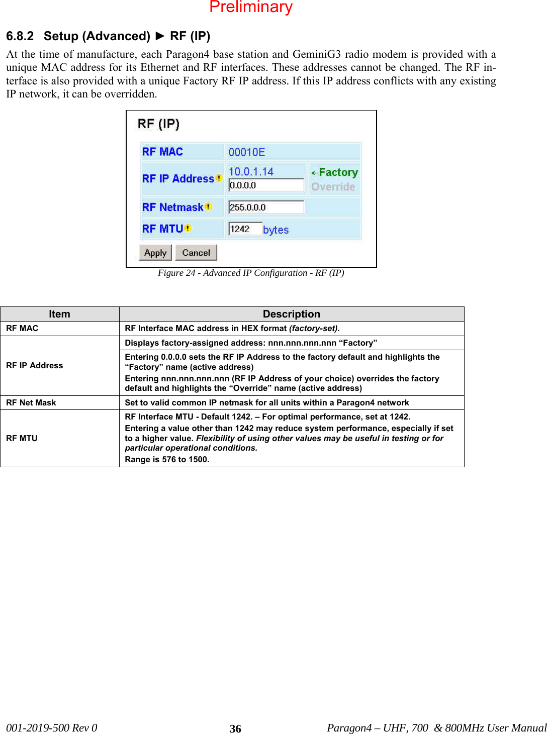 001-2019-500 Rev 0 Paragon4 – UHF, 700 & 800MHz User Manual 366.8.2 Setup (Advanced) ► RF (IP) At the time of manufacture, each Paragon4 base station and GeminiG3 radio modem is provided with a unique MAC address for its Ethernet and RF interfaces. These addresses cannot be changed. The RF in-terface is also provided with a unique Factory RF IP address. If this IP address conflicts with any existing IP network, it can be overridden. Figure 24 - Advanced IP Configuration - RF (IP) Item Description RF MAC RF Interface MAC address in HEX format (factory-set). RF IP Address Displays factory-assigned address: nnn.nnn.nnn.nnn “Factory” Entering 0.0.0.0 sets the RF IP Address to the factory default and highlights the “Factory” name (active address) Entering nnn.nnn.nnn.nnn (RF IP Address of your choice) overrides the factory default and highlights the “Override” name (active address) RF Net Mask Set to valid common IP netmask for all units within a Paragon4 network RF MTU RF Interface MTU - Default 1242. – For optimal performance, set at 1242. Entering a value other than 1242 may reduce system performance, especially if set to a higher value. Flexibility of using other values may be useful in testing or for particular operational conditions. Range is 576 to 1500. Preliminary