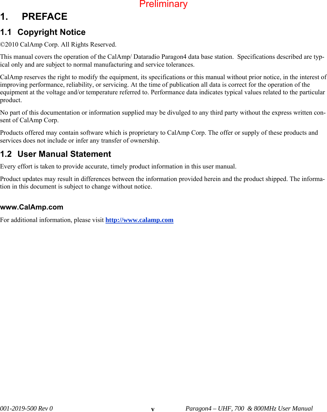 001-2019-500 Rev 0 Paragon4 – UHF, 700 & 800MHz User Manual v1. PREFACE 1.1 Copyright Notice ©2010 CalAmp Corp. All Rights Reserved. This manual covers the operation of the CalAmp/ Dataradio Paragon4 data base station. Specifications described are typ-ical only and are subject to normal manufacturing and service tolerances. CalAmp reserves the right to modify the equipment, its specifications or this manual without prior notice, in the interest of improving performance, reliability, or servicing. At the time of publication all data is correct for the operation of the equipment at the voltage and/or temperature referred to. Performance data indicates typical values related to the particular product. No part of this documentation or information supplied may be divulged to any third party without the express written con-sent of CalAmp Corp. Products offered may contain software which is proprietary to CalAmp Corp. The offer or supply of these products and services does not include or infer any transfer of ownership. 1.2 User Manual Statement Every effort is taken to provide accurate, timely product information in this user manual. Product updates may result in differences between the information provided herein and the product shipped. The informa-tion in this document is subject to change without notice. www.CalAmp.com For additional information, please visit http://www.calamp.com Preliminary