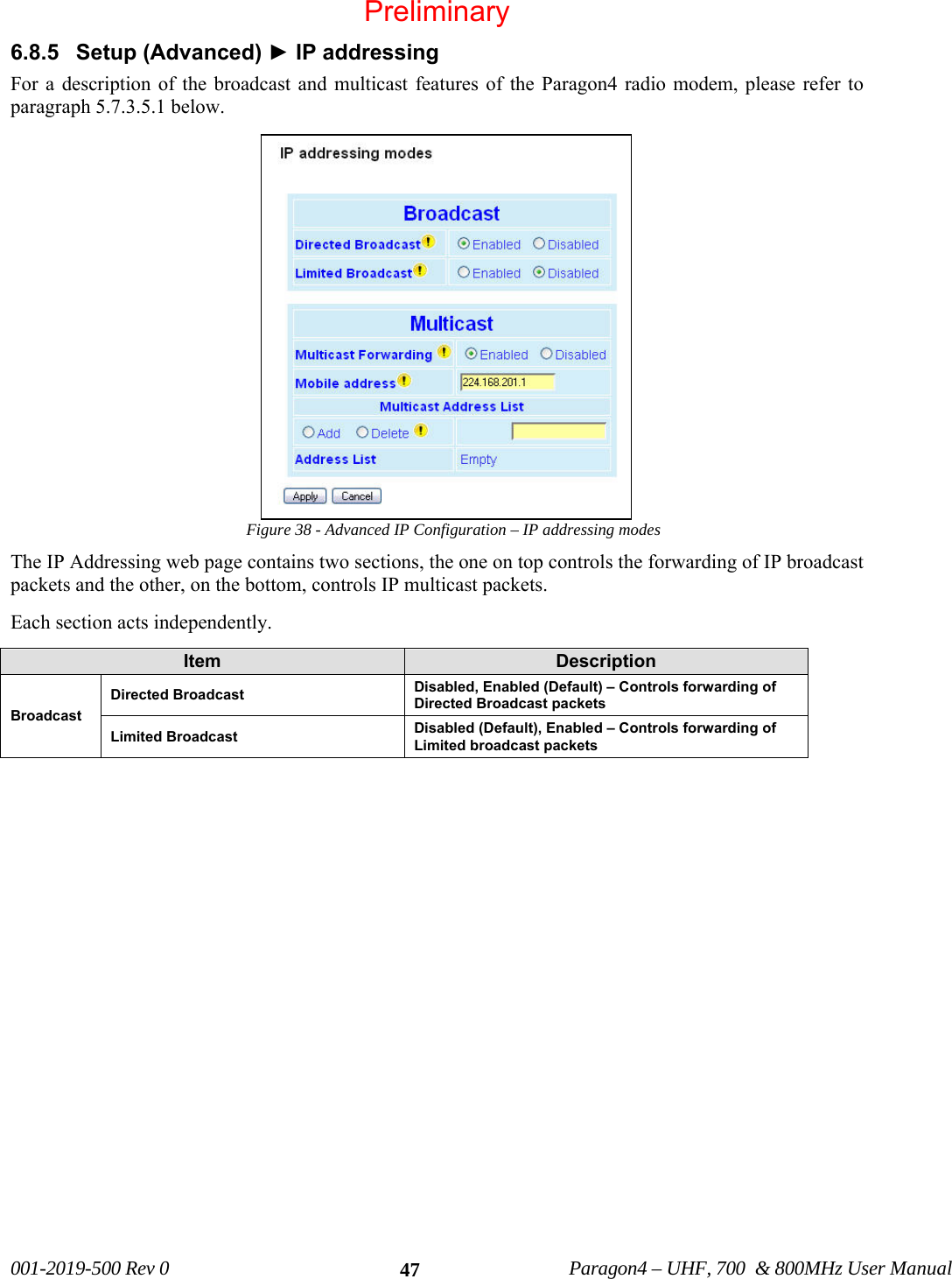 001-2019-500 Rev 0 Paragon4 – UHF, 700 & 800MHz User Manual 476.8.5 Setup (Advanced) ► IP addressing For a description of the broadcast and multicast features of the Paragon4 radio modem, please refer to paragraph 5.7.3.5.1 below. Figure 38 - Advanced IP Configuration – IP addressing modes The IP Addressing web page contains two sections, the one on top controls the forwarding of IP broadcast packets and the other, on the bottom, controls IP multicast packets. Each section acts independently. Item Description Broadcast Directed Broadcast Disabled, Enabled (Default) – Controls forwarding of Directed Broadcast packets Limited Broadcast Disabled (Default), Enabled – Controls forwarding of Limited broadcast packets Preliminary