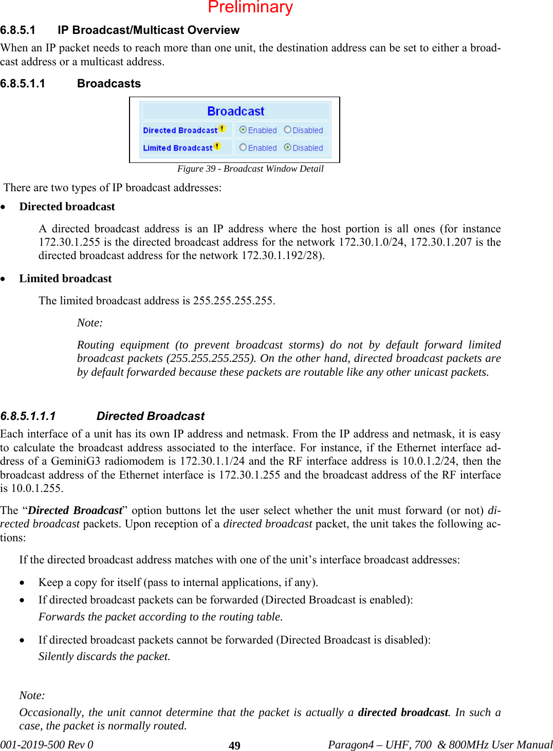 001-2019-500 Rev 0 Paragon4 – UHF, 700 & 800MHz User Manual 496.8.5.1 IP Broadcast/Multicast Overview When an IP packet needs to reach more than one unit, the destination address can be set to either a broad-cast address or a multicast address. 6.8.5.1.1 Broadcasts Figure 39 - Broadcast Window Detail There are two types of IP broadcast addresses: • Directed broadcast A directed broadcast address is an IP address where the host portion is all ones (for instance 172.30.1.255 is the directed broadcast address for the network 172.30.1.0/24, 172.30.1.207 is the directed broadcast address for the network 172.30.1.192/28). • Limited broadcast The limited broadcast address is 255.255.255.255. Note: Routing equipment (to prevent broadcast storms) do not by default forward limited broadcast packets (255.255.255.255). On the other hand, directed broadcast packets are by default forwarded because these packets are routable like any other unicast packets. 6.8.5.1.1.1 Directed Broadcast Each interface of a unit has its own IP address and netmask. From the IP address and netmask, it is easy to calculate the broadcast address associated to the interface. For instance, if the Ethernet interface ad-dress of a GeminiG3 radiomodem is 172.30.1.1/24 and the RF interface address is 10.0.1.2/24, then the broadcast address of the Ethernet interface is 172.30.1.255 and the broadcast address of the RF interface is 10.0.1.255. The “Directed Broadcast” option buttons let the user select whether the unit must forward (or not) di-rected broadcast packets. Upon reception of a directed broadcast packet, the unit takes the following ac-tions: If the directed broadcast address matches with one of the unit’s interface broadcast addresses: • Keep a copy for itself (pass to internal applications, if any). • If directed broadcast packets can be forwarded (Directed Broadcast is enabled): Forwards the packet according to the routing table. • If directed broadcast packets cannot be forwarded (Directed Broadcast is disabled): Silently discards the packet. Note: Occasionally, the unit cannot determine that the packet is actually a directed broadcast. In such a case, the packet is normally routed. Preliminary