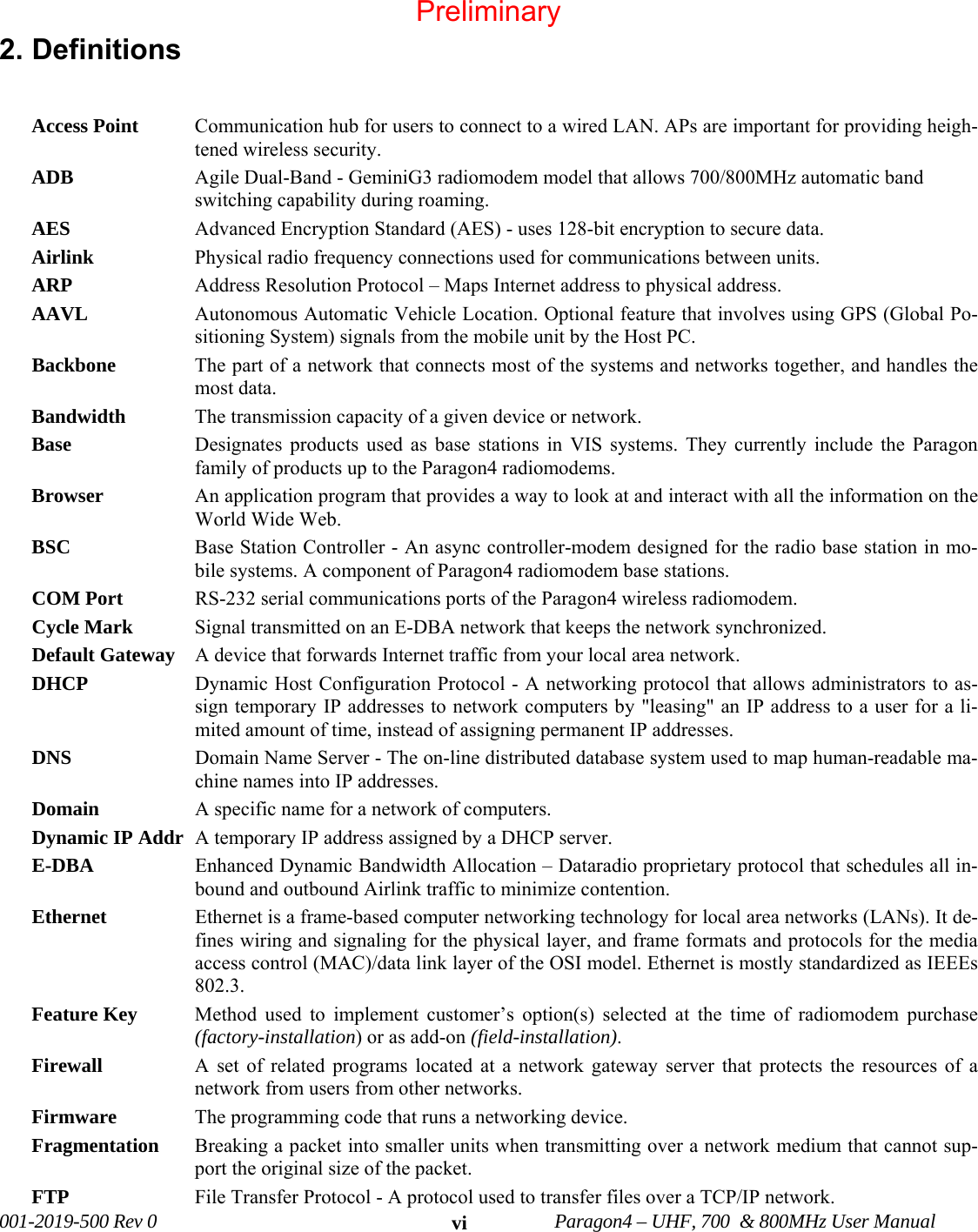 001-2019-500 Rev 0 Paragon4 – UHF, 700 & 800MHz User Manual vi2. Definitions Access Point Communication hub for users to connect to a wired LAN. APs are important for providing heigh-tened wireless security. ADB Agile Dual-Band - GeminiG3 radiomodem model that allows 700/800MHz automatic band switching capability during roaming. AES Advanced Encryption Standard (AES) - uses 128-bit encryption to secure data. Airlink Physical radio frequency connections used for communications between units. ARP Address Resolution Protocol – Maps Internet address to physical address. AAVL Autonomous Automatic Vehicle Location. Optional feature that involves using GPS (Global Po-sitioning System) signals from the mobile unit by the Host PC. Backbone The part of a network that connects most of the systems and networks together, and handles the most data. Bandwidth The transmission capacity of a given device or network. Base Designates products used as base stations in VIS systems. They currently include the Paragon family of products up to the Paragon4 radiomodems. Browser An application program that provides a way to look at and interact with all the information on the World Wide Web. BSC Base Station Controller - An async controller-modem designed for the radio base station in mo-bile systems. A component of Paragon4 radiomodem base stations. COM Port RS-232 serial communications ports of the Paragon4 wireless radiomodem. Cycle Mark Signal transmitted on an E-DBA network that keeps the network synchronized. Default Gateway A device that forwards Internet traffic from your local area network. DHCP Dynamic Host Configuration Protocol - A networking protocol that allows administrators to as-sign temporary IP addresses to network computers by "leasing" an IP address to a user for a li-mited amount of time, instead of assigning permanent IP addresses. DNS Domain Name Server - The on-line distributed database system used to map human-readable ma-chine names into IP addresses. Domain A specific name for a network of computers. Dynamic IP Addr A temporary IP address assigned by a DHCP server. E-DBA Enhanced Dynamic Bandwidth Allocation – Dataradio proprietary protocol that schedules all in-bound and outbound Airlink traffic to minimize contention. Ethernet Ethernet is a frame-based computer networking technology for local area networks (LANs). It de-fines wiring and signaling for the physical layer, and frame formats and protocols for the media access control (MAC)/data link layer of the OSI model. Ethernet is mostly standardized as IEEEs 802.3. Feature Key Method used to implement customer’s option(s) selected at the time of radiomodem purchase (factory-installation) or as add-on (field-installation). Firewall A set of related programs located at a network gateway server that protects the resources of a network from users from other networks. Firmware The programming code that runs a networking device. Fragmentation Breaking a packet into smaller units when transmitting over a network medium that cannot sup-port the original size of the packet. FTP File Transfer Protocol - A protocol used to transfer files over a TCP/IP network. Preliminary