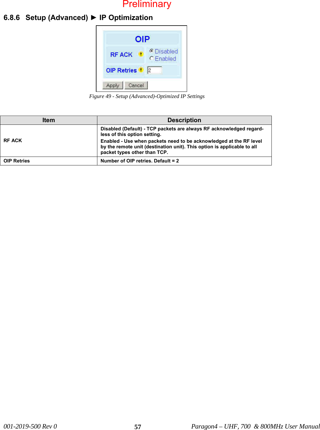 001-2019-500 Rev 0 Paragon4 – UHF, 700 & 800MHz User Manual 576.8.6 Setup (Advanced) ► IP Optimization Figure 49 - Setup (Advanced)-Optimized IP Settings Item Description RF ACK Disabled (Default) - TCP packets are always RF acknowledged regard-less of this option setting. Enabled - Use when packets need to be acknowledged at the RF level by the remote unit (destination unit). This option is applicable to all packet types other than TCP. OIP Retries Number of OIP retries. Default = 2 Preliminary