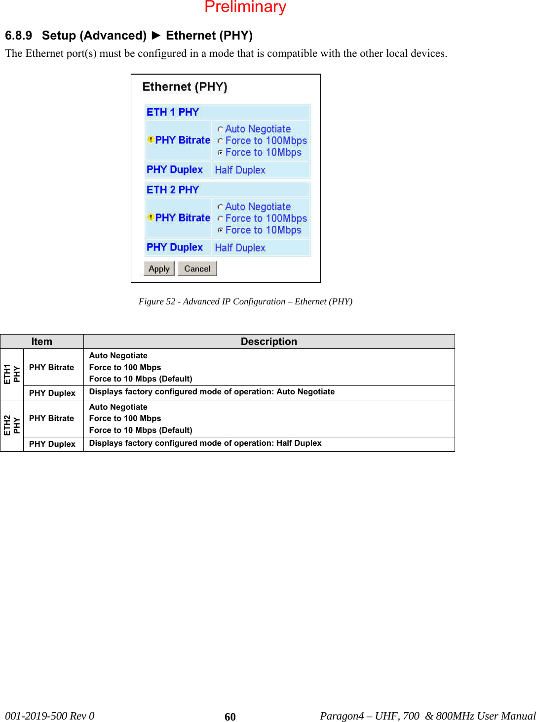 001-2019-500 Rev 0 Paragon4 – UHF, 700 & 800MHz User Manual 606.8.9 Setup (Advanced) ► Ethernet (PHY) The Ethernet port(s) must be configured in a mode that is compatible with the other local devices. Figure 52 - Advanced IP Configuration – Ethernet (PHY) Item Description ETH1 PHY PHY Bitrate Auto Negotiate Force to 100 Mbps Force to 10 Mbps (Default) PHY Duplex Displays factory configured mode of operation: Auto Negotiate ETH2 PHY PHY Bitrate Auto Negotiate Force to 100 Mbps Force to 10 Mbps (Default) PHY Duplex Displays factory configured mode of operation: Half Duplex Preliminary