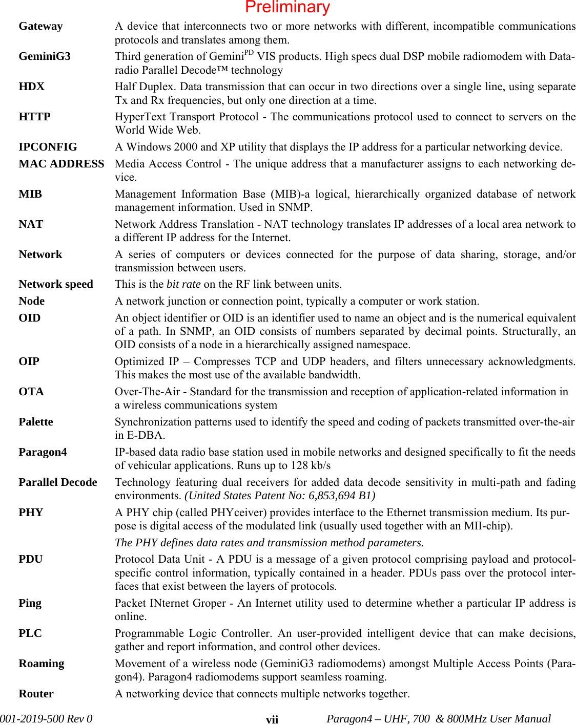001-2019-500 Rev 0 Paragon4 – UHF, 700 & 800MHz User Manual viiGateway A device that interconnects two or more networks with different, incompatible communications protocols and translates among them. GeminiG3 Third generation of GeminiPD VIS products. High specs dual DSP mobile radiomodem with Data-radio Parallel Decode™ technology HDX Half Duplex. Data transmission that can occur in two directions over a single line, using separate Tx and Rx frequencies, but only one direction at a time. HTTP HyperText Transport Protocol - The communications protocol used to connect to servers on the World Wide Web. IPCONFIG A Windows 2000 and XP utility that displays the IP address for a particular networking device. MAC ADDRESS Media Access Control - The unique address that a manufacturer assigns to each networking de-vice. MIB Management Information Base (MIB)-a logical, hierarchically organized database of network management information. Used in SNMP. NAT Network Address Translation - NAT technology translates IP addresses of a local area network to a different IP address for the Internet. Network A series of computers or devices connected for the purpose of data sharing, storage, and/or transmission between users. Network speed This is the bit rate on the RF link between units. Node A network junction or connection point, typically a computer or work station. OID An object identifier or OID is an identifier used to name an object and is the numerical equivalent of a path. In SNMP, an OID consists of numbers separated by decimal points. Structurally, an OID consists of a node in a hierarchically assigned namespace. OIP Optimized IP – Compresses TCP and UDP headers, and filters unnecessary acknowledgments. This makes the most use of the available bandwidth. OTA Over-The-Air - Standard for the transmission and reception of application-related information in a wireless communications system Palette Synchronization patterns used to identify the speed and coding of packets transmitted over-the-air in E-DBA. Paragon4 IP-based data radio base station used in mobile networks and designed specifically to fit the needs of vehicular applications. Runs up to 128 kb/s Parallel Decode Technology featuring dual receivers for added data decode sensitivity in multi-path and fading environments. (United States Patent No: 6,853,694 B1) PHY A PHY chip (called PHYceiver) provides interface to the Ethernet transmission medium. Its pur-pose is digital access of the modulated link (usually used together with an MII-chip). The PHY defines data rates and transmission method parameters. PDU Protocol Data Unit - A PDU is a message of a given protocol comprising payload and protocol-specific control information, typically contained in a header. PDUs pass over the protocol inter-faces that exist between the layers of protocols. Ping Packet INternet Groper - An Internet utility used to determine whether a particular IP address is online. PLC Programmable Logic Controller. An user-provided intelligent device that can make decisions, gather and report information, and control other devices. Roaming Movement of a wireless node (GeminiG3 radiomodems) amongst Multiple Access Points (Para-gon4). Paragon4 radiomodems support seamless roaming. Router A networking device that connects multiple networks together. Preliminary