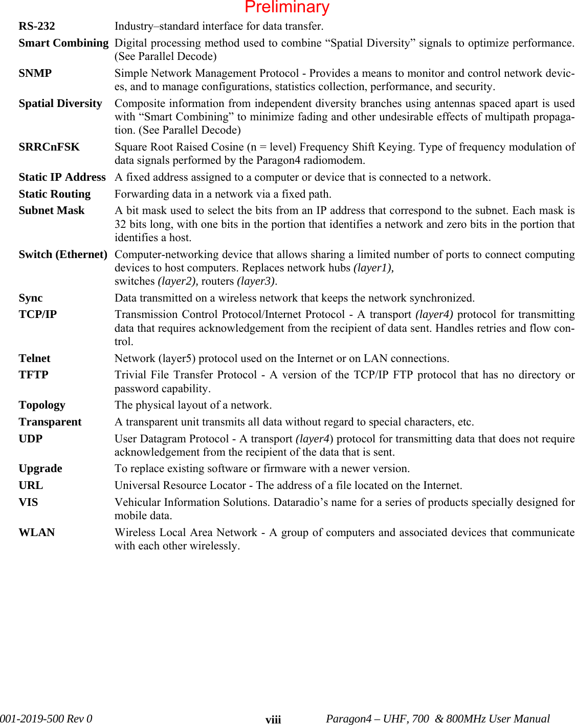 001-2019-500 Rev 0 Paragon4 – UHF, 700 & 800MHz User Manual viiiRS-232 Industry–standard interface for data transfer. Smart Combining Digital processing method used to combine “Spatial Diversity” signals to optimize performance. (See Parallel Decode) SNMP Simple Network Management Protocol - Provides a means to monitor and control network devic-es, and to manage configurations, statistics collection, performance, and security. Spatial Diversity Composite information from independent diversity branches using antennas spaced apart is used with “Smart Combining” to minimize fading and other undesirable effects of multipath propaga-tion. (See Parallel Decode) SRRCnFSK Square Root Raised Cosine (n = level) Frequency Shift Keying. Type of frequency modulation of data signals performed by the Paragon4 radiomodem. Static IP Address A fixed address assigned to a computer or device that is connected to a network. Static Routing Forwarding data in a network via a fixed path. Subnet Mask A bit mask used to select the bits from an IP address that correspond to the subnet. Each mask is 32 bits long, with one bits in the portion that identifies a network and zero bits in the portion that identifies a host. Switch (Ethernet) Computer-networking device that allows sharing a limited number of ports to connect computing devices to host computers. Replaces network hubs (layer1), switches (layer2), routers (layer3). Sync Data transmitted on a wireless network that keeps the network synchronized. TCP/IP Transmission Control Protocol/Internet Protocol - A transport (layer4) protocol for transmitting data that requires acknowledgement from the recipient of data sent. Handles retries and flow con-trol. Telnet Network (layer5) protocol used on the Internet or on LAN connections. TFTP Trivial File Transfer Protocol - A version of the TCP/IP FTP protocol that has no directory or password capability. Topology The physical layout of a network. Transparent A transparent unit transmits all data without regard to special characters, etc. UDP User Datagram Protocol - A transport (layer4) protocol for transmitting data that does not require acknowledgement from the recipient of the data that is sent. Upgrade To replace existing software or firmware with a newer version. URL Universal Resource Locator - The address of a file located on the Internet. VIS Vehicular Information Solutions. Dataradio’s name for a series of products specially designed for mobile data. WLAN Wireless Local Area Network - A group of computers and associated devices that communicate with each other wirelessly. Preliminary