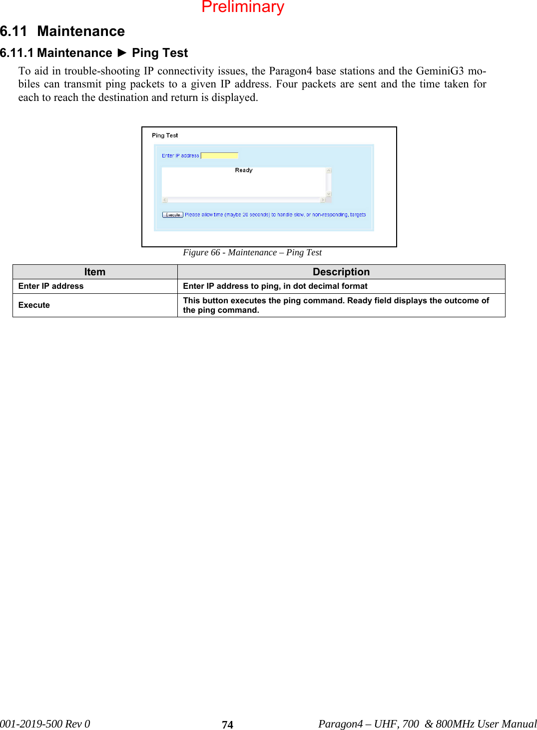 001-2019-500 Rev 0 Paragon4 – UHF, 700 & 800MHz User Manual 746.11 Maintenance 6.11.1 Maintenance ► Ping Test To aid in trouble-shooting IP connectivity issues, the Paragon4 base stations and the GeminiG3 mo-biles can transmit ping packets to a given IP address. Four packets are sent and the time taken for each to reach the destination and return is displayed. Figure 66 - Maintenance – Ping Test Item Description Enter IP address Enter IP address to ping, in dot decimal format Execute This button executes the ping command. Ready field displays the outcome of the ping command. Preliminary